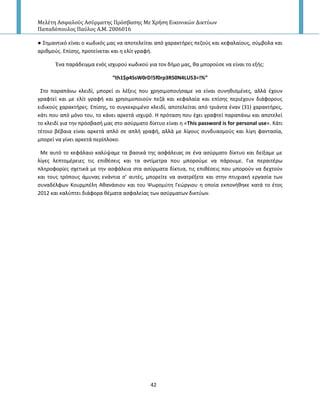 Μελέτη Αςφαλούσ Αςύρματησ Πρόςβαςησ Με Χρήςη Εικονικών Δικτύων
Παπαδόπουλοσ Παύλοσ Α.Μ. 2006016
42
● Σθμαντικό είναι ο κωδικόσ μασ να αποτελείται από χαρακτιρεσ πεηοφσ και κεφαλαίουσ, ςφμβολα και
αρικμοφσ. Επίςθσ, προτείνεται και θ ελίτ γραφι.
Ζνα παράδειγμα ενόσ ιςχυροφ κωδικοφ για τον διμο μασ, κα μποροφςε να είναι το εξισ:
“th1$p4SsW0rD!5f0rp3R50N4LU53=!%”
Στο παραπάνω κλειδί, μπορεί οι λζξεισ που χρθςιμοποιιςαμε να είναι ςυνθκιςμζνεσ, αλλά ζχουν
γραφτεί και με ελίτ γραφι και χρθςιμοποιοφν πεηά και κεφαλαία και επίςθσ περιζχουν διάφορουσ
ειδικοφσ χαρακτιρεσ. Επίςθσ, το ςυγκεκριμζνο κλειδί, αποτελείται από τριάντα ζναν (31) χαρακτιρεσ,
κάτι που από μόνο του, το κάνει αρκετά ιςχυρό. Η πρόταςθ που ζχει γραφτεί παραπάνω και αποτελεί
το κλειδί για τθν πρόςβαςι μασ ςτο αςφρματο δίκτυο είναι θ «This password is for personal use». Κάτι
τζτοιο βζβαια είναι αρκετά απλό ςε απλι γραφι, αλλά με λίγουσ ςυνδυαςμοφσ και λίγθ φανταςία,
μπορεί να γίνει αρκετά περίπλοκο.
Με αυτό το κεφάλαιο καλφψαμε τα βαςικά τθσ αςφάλειασ ςε ζνα αςφρματο δίκτυο και δείξαμε με
λίγεσ λεπτομζρειεσ τισ επικζςεισ και τα αντίμετρα που μποροφμε να πάρουμε. Για περαιτζρω
πλθροφορίεσ ςχετικά με τθν αςφάλεια ςτα αςφρματα δίκτυα, τισ επικζςεισ που μποροφν να δεχτοφν
και τουσ τρόπουσ άμυνασ ενάντια ς’ αυτζσ, μπορείτε να ανατρζξετε και ςτθν πτυχιακι εργαςία των
ςυναδζλφων Κουρμπζλθ Ακανάςιου και του Ψωρομφτθ Γεϊργιου θ οποία εκπονικθκε κατά το ζτοσ
2012 και καλφπτει διάφορα κζματα αςφαλείασ των αςφρματων δικτφων.
 