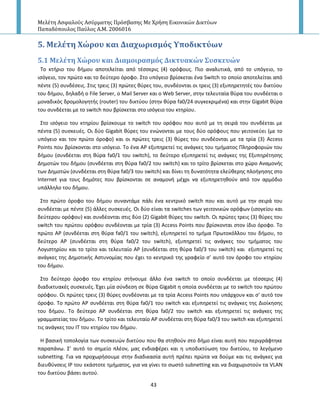 Μελέτη Αςφαλούσ Αςύρματησ Πρόςβαςησ Με Χρήςη Εικονικών Δικτύων
Παπαδόπουλοσ Παύλοσ Α.Μ. 2006016
43
5. Μελϋτη Φώρου και Διαχωριςμόσ Τποδικτύων
5.1 Μελϋτη Φώρου και Διαμοιραςμόσ Δικτυακών ΢υςκευών
Το κτιριο του διμου αποτελείται από τζςςερισ (4) ορόφουσ. Ριο αναλυτικά, από το υπόγειο, το
ιςόγειο, τον πρϊτο και το δεφτερο όροφο. Στο υπόγειο βρίςκεται ζνα Switch το οποίο αποτελείται από
πζντε (5) ςυνδζςεισ. Στισ τρεισ (3) πρϊτεσ κφρεσ του, ςυνδζονται οι τρεισ (3) εξυπθρετθτζσ του δικτφου
του διμου, δθλαδι ο File Server, o Mail Server και ο Web Server, ςτθν τελευταία κφρα του ςυνδζεται ο
μοναδικόσ δρομολογθτισ (router) του δικτφου (ςτθν κφρα fa0/24 ςυγκεκριμζνα) και ςτθν Gigabit κφρα
του ςυνδζεται με το switch που βρίςκεται ςτο ιςόγειο του κτθρίου.
Στο ιςόγειο του κτθρίου βρίςκουμε το switch του ορόφου που αυτό με τθ ςειρά του ςυνδζεται με
πζντα (5) ςυςκευζσ. Οι δφο Gigabit κφρεσ του ενϊνονται με τουσ δφο ορόφουσ που γειτονεφει (με το
υπόγειο και τον πρϊτο όροφο) και οι πρϊτεσ τρεισ (3) κφρεσ του ςυνδζονται με τα τρία (3) Access
Points που βρίςκονται ςτο ιςόγειο. Το ζνα Α΢ εξυπθρετεί τισ ανάγκεσ του τμιματοσ Ρλθροφοριϊν του
διμου (ςυνδζεται ςτθ κφρα fa0/1 του switch), το δεφτερο εξυπθρετεί τισ ανάγκεσ τθσ Εξυπθρζτθςθσ
Δθμοτϊν του διμου (ςυνδζεται ςτθ κφρα fa0/2 του switch) και το τρίτο βρίςκεται ςτο χϊρο Αναμονισ
των Δθμοτϊν (ςυνδζεται ςτθ κφρα fa0/3 του switch) και δίνει τθ δυνατότθτα ελεφκερθσ πλοιγθςθσ ςτο
Internet για τουσ δθμότεσ που βρίςκονται ςε αναμονι μζχρι να εξυπθρετθκοφν από τον αρμόδιο
υπάλλθλο του διμου.
Στο πρϊτο όροφο του διμου ςυναντάμε πάλι ζνα κεντρικό switch που και αυτό με τθν ςειρά του
ςυνδζεται με πζντε (5) άλλεσ ςυςκευζσ. Οι δφο είναι τα switches των γειτονικϊν ορόφων (ιςογείου και
δεφτερου ορόφου) και ςυνδζονται ςτισ δφο (2) Gigabit κφρεσ του switch. Οι πρϊτεσ τρεισ (3) κφρεσ του
switch του πρϊτου ορόφου ςυνδζονται με τρία (3) Αccess Points που βρίςκονται ςτον ίδιο όροφο. Το
πρϊτο Α΢ (ςυνδζεται ςτθ κφρα fa0/1 του switch), εξυπθρετεί το τμιμα Ρρωτοκόλλου του διμου, το
δεφτερο Α΢ (ςυνδζεται ςτθ κφρα fa0/2 του switch), εξυπθρετεί τισ ανάγκεσ του τμιματοσ του
Λογιςτθρίου και το τρίτο και τελευταίο Α΢ (ςυνδζεται ςτθ κφρα fa0/3 του switch) και εξυπθρετεί τισ
ανάγκεσ τθσ Δθμοτικισ Αςτυνομίασ που ζχει το κεντρικό τθσ γραφείο ς’ αυτό τον όροφο του κτθρίου
του διμου.
Στο δεφτερο όροφο του κτθρίου ςτινουμε άλλο ζνα switch το οποίο ςυνδζεται με τζςςερισ (4)
διαδικτυακζσ ςυςκευζσ. Ζχει μία ςφνδεςθ ςε κφρα Gigabit θ οποία ςυνδζεται με το switch του πρϊτου
ορόφου. Οι πρϊτεσ τρεισ (3) κφρεσ ςυνδζονται με τα τρία Access Points που υπάρχουν και ς’ αυτό τον
όροφο. Το πρϊτο Α΢ ςυνδζεται ςτθ κφρα fa0/1 του switch και εξυπθρετεί τισ ανάγκεσ τθσ Διοίκθςθσ
του διμου. Το δεφτερο Α΢ ςυνδζεται ςτθ κφρα fa0/2 του switch και εξυπθρετεί τισ ανάγκεσ τθσ
γραμματείασ του διμου. Το τρίτο και τελευταίο Α΢ ςυνδζεται ςτθ κφρα fa0/3 του switch και εξυπθρετεί
τισ ανάγκεσ του ΙΤ του κτθρίου του διμου.
Η βαςικι τοπολογία των ςυςκευϊν δικτφου που κα ςτθκοφν ςτο διμο είναι αυτι που περιγράφτθκε
παραπάνω. Σ’ αυτό το ςθμείο πλζον, μασ ενδιαφζρει και θ υποδικτφωςθ του δικτφου, το λεγόμενο
subnetting. Για να προχωριςουμε ςτθν διαδικαςία αυτι πρζπει πρϊτα να δοφμε και τισ ανάγκεσ για
διευκφνςεισ IP του εκάςτοτε τμιματοσ, για να γίνει το ςωςτό subnetting και να διαχωριςτοφν τα VLAN
του δικτφου βάςει αυτοφ.
 