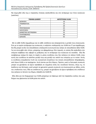 Μελέτη Αςφαλούσ Αςύρματησ Πρόςβαςησ Με Χρήςη Εικονικών Δικτύων
Παπαδόπουλοσ Παύλοσ Α.Μ. 2006016
47
Να ςθμειωκεί εδϊ πωσ ο παρακάτω πίνακασ ακολουκείται και ςτο ςετάριςμα των Cisco ςυςκευϊν
(switches).
ΣΜΗΜΑ ΔΗΜΟΤ ΑΝΣΙ΢ΣΟΙΧΙΑ VLAN
ΔΙΟΙΚΗΣΗ 10
Γ΢ΑΜΜΑΤΕΙΑ 15
ΙΤ 20
Ρ΢ΩΤΟΚΟΛΛΟ 25
ΛΟΓΙΣΤΗ΢ΙΟ 30
ΔΗΜΟΤΙΚΗ ΑΣΤΥΝΟΜΙΑ 35
ΡΛΗ΢ΟΦΟ΢ΙΕΣ 40
SERVERS 95
Με το κάκε VLAN, ξεχωρίηουμε και το κάκε υποδίκτυο και απαγορεφεται θ μεταξφ τουσ επικοινωνία.
Ζτςι με το πρϊτο ςετάριςμα των ςυςκευϊν, ο εκάςτοτε υπολογιςτισ του VLAN του ΙΤ για παράδειγμα,
δεν κα μπορεί να δει τον οποιοδιποτε υπολογιςτι ι εκτυπωτι που ανικει ςε οποιοδιποτε άλλο VLAN.
Για να επιτευχκεί κάτι τζτοιο, μποροφμε να εφαρμόςουμε δφο τεχνικζσ, οι οποίεσ κα αναλυκοφν ςτο
επόμενο κεφάλαιο που αφορά τισ ρυκμίςεισ και το ςετάριςμα των ςυςκευϊν ςε κονςόλα. Εδϊ κα
αναφζρουμε ακόμα ότι προσ το παρόν οι μόνεσ ςυνδζςεισ που δεν ανικουν ςε κάποιο VLAN, είναι
αυτζσ που ςυνδζουν τα switches μεταξφ τουσ και μεταξφ του switch του υπογείου με το router. Αυτζσ
οι ςυνδζςεισ ονομάηονται trunk και ουςιαςτικά επιτρζπουν τθν κίνθςθ οποιαςδιποτε πλθροφορίασ,
από όποιο VLAN κι αν προζρχεται. Αυτό γίνεται για δφο λόγουσ. Ρρϊτον, γιατί οι δικτυακζσ ςυςκευζσ
μπορεί να χρειάηεται να ζχουν πρόςβαςθ ςε κομμάτια εκτόσ του ςυνολικοφ δικτφου, όπωσ π.χ. το
Διαδίκτυο και δεφτερον, γιατί μπορεί να χρειαςτεί μερικζσ ςυςκευζσ να επικοινωνοφν με άλλεσ, εκτόσ
του υποδικτφου τουσ. Πλα τα υποδίκτυα π.χ. μπορεί να χρειάηεται να ζχουν πρόςβαςθ ςτο υποδίκτυο
που ανικουν οι Servers του διμου, δθλαδι ςτο VLAN 95.
Μία ιδζα για τον διαχωριςμό των VLAN μποροφμε να πάρουμε από τθν παρακάτω εικόνα, που μασ
δείχνει πωσ φαίνονται τα VLAN μζςα ςτο switch.
 