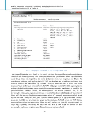 Μελέτη Αςφαλούσ Αςύρματησ Πρόςβαςησ Με Χρήςη Εικονικών Δικτύων
Παπαδόπουλοσ Παύλοσ Α.Μ. 2006016
48
Εικ. 5.2 Εμφϊνιςη των VLAN με την εντολό #show vlan
Με τθν εντολι #sh vlan (sh = show), ςε ζνα switch τθσ Cisco, βλζπουμε όλα τα διακζςιμα VLAN που
υπάρχουν ςτθ ςυςκευι (switch). Στθν προκειμζνθ περίπτωςθ, χρειαςτικαμε εννζα (9) διαφορετικά
VLAN, όπωσ είδαμε και παραπάνω, τα οποία φτιάχτθκαν βάςει των τμθμάτων του διμου. Να
ςθμειϊςουμε εδϊ πωσ εκτόσ από τα εννζα (9) VLAN που φτιάξαμε για τισ ανάγκεσ του διμου, ςτθν
ςυςκευι βλζπουμε και άλλα πζντε (5). Το VLAN 1 είναι το default και όλεσ οι κφρεσ ενόσ switch
ανικουν ς’ αυτό αν δεν γίνει κάποια αλλαγι. Τα VLAN 1002 μζχρι και το VLAN 1005, χαρακτθρίηονται
ωσ legacy, δθλαδι υπάρχουν για λόγουσ ςυμβατότθτασ με προθγοφμενεσ τεχνολογίεσ, αν και πλζον δεν
χρθςιμοποιοφνται κακόλου. Επίςθσ, αν παρατθριςουμε τθν εικόνα, βλζπουμε πωσ με τθν
ςυγκεκριμζνθ εντολι μποροφμε να εντοπίςουμε ςε ποιο VLAN ανικει θ κάκε κφρα (port) του switch. Οι
κφρεσ fa0/4 ζωσ και τθν fa0/24 ςτο ςυγκεκριμζνο switch (1ου
ορόφου), ανικουν ςτο default VLAN,
δθλαδι ςτο VLAN 1. Οι πρϊτεσ όμωσ τρεισ (3) κφρεσ ανικουν θ κάκε μία ςε ξεχωριςτό VLAN. Το fa0/1,
ανικει ςτο VLAN 25, που αντιςτοιχεί ςτο τμιμα του Ρρωτοκόλλου. Το fa0/2, ανικει ςτο VLAN 30, που
αντιςτοιχεί ςτο τμιμα του Λογιςτθρίου. Τζλοσ, το fa0/3, ανικει ςτο VLAN 35, που αντιςτοιχεί ςτο
τμιμα τθσ Δθμοτικισ Αςτυνομίασ. Να ςθμειωκεί εδϊ πωσ θ κάκε κφρα του switch και ςτθν
ςυγκεκριμζνθ περίπτωςθ οι πρϊτεσ τρεισ (3), ςυνδζονται με ζνα Access Point.
 