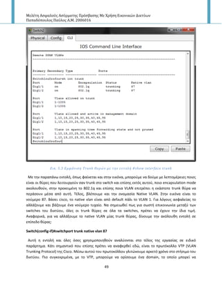 Μελέτη Αςφαλούσ Αςύρματησ Πρόςβαςησ Με Χρήςη Εικονικών Δικτύων
Παπαδόπουλοσ Παύλοσ Α.Μ. 2006016
49
Εικ. 5.3 Εμφϊνιςη Trunk θυρών με την εντολό #show interface trunk
Με τθν παραπάνω εντολι, όπωσ φαίνεται και ςτθν εικόνα, μποροφμε να δοφμε με λεπτομζρειεσ ποιεσ
είναι οι κφρεσ που λειτουργοφν ςαν trunk ςτο switch και επίςθσ εκτόσ αυτοφ, ποιο encapsulation mode
ακολουκοφν, ςτθν προκειμζνθ το 802.1q και επίςθσ ποια VLAN επιτρζπει θ εκάςτοτε trunk κφρα να
περάςουν μζςα από αυτι. Τζλοσ, βλζπουμε και τθν ονομαςία Native VLAN. Στθν εικόνα είναι το
νοφμερο 87. Βάςει cisco, το native vlan είναι από default πάλι το VLAN 1. Για λόγουσ αςφαλείασ το
αλλάηουμε και βάηουμε ζνα νοφμερο τυχαίο. Να ςθμειωκεί πωσ για ςωςτι επικοινωνία μεταξφ των
switches του δικτφου, όλεσ οι trunk κφρεσ ςε όλα τα switches, πρζπει να ζχουν τθν ίδια τιμι.
Αναφορικά, για να αλλάξουμε το native VLAN μίασ trunk κφρασ, δίνουμε τθν ακόλουκθ εντολι ςε
επίπεδο κφρασ:
Switch(config-if)#switchport trunk native vlan 87
Αυτι θ εντολι και όλεσ όςεσ χρθςιμοποιθκοφν αναλφονται ςτο τζλοσ τθσ εργαςίασ ςε ειδικό
παράρτθμα. Κάτι ςθμαντικό που επίςθσ πρζπει να αναφερκεί εδϊ, είναι το πρωτόκολλο VTP (VLAN
Trunking Protocol) τθσ Cisco. Μζςω αυτοφ του πρωτοκόλλου γλιτϊνουμε αρκετό χρόνο ςτο ςτιςιμο του
δικτφου. Ριο ςυγκεκριμζνα, με το VTP, μποροφμε να ορίςουμε ζνα domain, το οποίο μπορεί να
 
