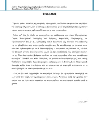 Μελέτη Αςφαλούσ Αςύρματησ Πρόςβαςησ Με Χρήςη Εικονικών Δικτύων
Παπαδόπουλοσ Παύλοσ Α.Μ. 2006016
5
Ευχαριςτίεσ
Έρνληαο θηάζεη ζην ηέινο ηεο πηπρηαθήο κνπ εξγαζίαο, αηζζάλνκαη ππνρξεσκέλνο λα κηιήζσ
γηα θάπνηνπο αλζξώπνπο, πνπ ν θαζέλαο κε ηνλ δηθό ηνπ ηξόπν ζεκαηνδόηεζε ηελ πνξεία ησλ
ρξόλσλ κνπ ζηηο πξνπηπρηαθέο ζπνπδέο κνπ θαη λα ηνπο επραξηζηήζσ.
Πξώηα απ’ όια, ζα ήζεια λα επραξηζηήζσ ηνλ επηβιέπνληα κνπ, θύξην Μαθξνδεκήηξε
Γηώξγν, Επηζηεκνληθό Σπλεξγάηε ηνπ Τκήκαηνο Τερλνινγίαο Πιεξνθνξηθήο θαη
Τειεπηθνηλσληώλ ηνπ Α.Τ.Ε.Ι. Καιακάηαο, δηόηη ε ζπλεξγαζία καδί ηνπ ήηαλ έλαο θαηαιύηεο
γηα ηελ νινθιήξσζε ησλ πξνπηπρηαθώλ ζπνπδώλ κνπ. Τα απνηειέζκαηα ηεο εξγαζίαο απηήο
είλαη από ηε ζπλεξγαζία κε ηνλ θ. Μαθξνδεκήηξε. Η ζπλεξγαζία καο μεθίλεζε καδί κε απηή
ηελ πηπρηαθή εξγαζία πνπ αθνξά ζηελ κειέηε θαη ηελ εγθαηάζηαζε ελόο αζύξκαηνπ δηθηύνπ
γηα ηνλ δήκν Ακαξνπζίνπ. Χαίξνκαη πνπ έζησ θαη ζηνπο ηειεπηαίνπο κήλεο ησλ ζπνπδώλ κνπ
ζην ηκήκα ΤΕ.ΠΛΗ.Τ. ηνπ ΑΤΕΙ Καιακάηαο, ηνλ γλώξηζα θαη ζπλεξγάζηεθα καδί ηνπ. Επίζεο
ζα ήζεια λα επραξηζηήζσ ζεξκά ηνπο θπξίνπο θαζεγεηέο κνπ, Ν. Παλάγν, Γ. Ν. Μπάξδε θαη Ι.
Ληαπέξδν θαζώο ήηαλ νη άλζξσπνη πνπ κε παξαθίλεζαλ λα αζρνιεζώ πεξηζζόηεξν κε ην
αληηθείκελν κνπ θαη λα ην αγαπήζσ αθόκε πην πνιύ.
Τέινο, ζα ήζεια λα επραξηζηήζσ ηνλ παηέξα κνπ Θεόδσξν γηα ηελ ακέξηζηε ππνζηήξημή ηνπ
όινλ απηό ηνλ θαηξό, ησλ πξνπηπρηαθώλ ζπνπδώλ κνπ. Αθηεξώλσ απηή ηελ εξγαζία ζηνλ
παηέξα κνπ, σο ειάρηζηε επγλσκνζύλε γηα ηελ θαηαλόεζε θαη ηελ ππνκνλή ηνπ όια απηά ηα
ρξόληα.
………………..
Σπάπηη, 2013
 