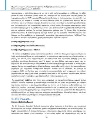 Μελέτη Αςφαλούσ Αςύρματησ Πρόςβαςησ Με Χρήςη Εικονικών Δικτύων
Παπαδόπουλοσ Παύλοσ Α.Μ. 2006016
50
προςτατεφεται κι από κάποιο password και για το κάκε switch μποροφμε να επιλζξουμε ζνα ρόλο
(Server ι Client). H διαφορά μεταξφ Server και Client ζγκειται ςτο γεγονόσ πωσ ο πρϊτοσ μπορεί να
παραμετροποιιςει τα VLAN κάποιου άλλου switch του δικτφου, ςε περίπτωςθ που ο δεφτεροσ δεν ζχει
ενθμερωμζνο τον πινάκα με τα VLAN του. Αυτό ελζγχεται μζςω του “Configuration Revision” και το
switch που ζχει το μεγαλφτερο νοφμερο, κεωρείται πωσ είναι και αυτό με τισ περιςςότερεσ αλλαγζσ και
κατ’ επζκταςθ και το πιο ενθμερωμζνο. Μζςα από το VTP λοιπόν, γλιτϊνουμε αρκετό χρόνο, αφοφ
ουςιαςτικά ςετάρουμε τα VLAN όλου του δικτφου μόνο ςε ζνα switch και μετά αυτά αποκθκεφονται
και ςτα υπόλοιπα switches. Για το διμο Αμαρουςίου, ορίςαμε ςαν VTP Servers δφο (2) switches
(Switch2rouOrofou & SwitchYpogeiou), ορίςαμε domain με τθν ονομαςία “DimosAmarousiou” και
δϊςαμε και ζξτρα αςφάλεια ςτισ πλθροφορίεσ αυτζσ μζςω ενόσ κωδικοφ που είναι ο “s4F3z0ne!”. Για
να ορίςουμε αυτζσ τισ παραμζτρουσ, χρθςιμοποιιςαμε τισ παρακάτω εντολζσ:
Switch(config)#vtp mode server
Switch(config)#vtp domain DimosAmarousiou
Switch(config)#vtp password s4F3z0ne!
Οι εντολζσ αυτζσ βζβαια πρζπει να περαςτοφν ςε όλα τα switch που κζλουμε να πάρουν αυτόματα τα
VLAN που δθμιουργικθκαν ςτο πρϊτο switch ι ςε οποιοδιποτε switch παίηει τον ρόλο του server, ο
οποίοσ, από default, είναι ενεργοποιθμζνοσ ςτο κάκε switch. Πλα τα switches δθλαδι, με το που
ςυνδεκοφν ςτο δίκτυο, λειτουργοφν ςαν VTP Servers και αυτό βζβαια είναι αρκετά κακό, γιατί ςε
περίπτωςθ που ενςωματϊςουμε κάποιο παλιότερο switch ςε ζνα υπάρχον δίκτυο και οι ςυςκευζσ του
τωρινοφ δικτφου λειτουργοφν με τισ default ρυκμίςεισ και το παλιό switch επίςθσ, τότε αν το παλιότερο
μθχάνθμα ζχει υψθλότερο “Configuration Revision” number από τα υπόλοιπα, κα χάςουμε τα
υπάρχοντα VLAN του δικτφου μασ, τα οποία κα αντικαταςτακοφν από τισ εγγραφζσ του παλιοφ
μθχανιματοσ μασ. Μθν ξεχνάμε πωσ θ αςφάλεια είναι από τα πιο ςθμαντικά κομμάτια ενόσ δικτφου
και πρζπει πάντα(!) να αποφεφγουμε όλεσ τισ default επιλογζσ μιασ ςυςκευισ.
Για μεγαλφτερθ αςφάλεια ςτο δίκτυο μασ, μποροφμε να παραμετροποιιςουμε μερικζσ ακόμθ
ςυνκικεσ. Ρρϊτον, μποροφμε να προςκζςουμε κάποια/εσ ACL ςτο router που βρίςκεται ςτο υπόγειο
του κτθρίου και επίςθσ να αλλάξουμε το ςτιςιμο του δικτφου και να δϊςουμε τθ δυνατότθτα για free
WiFi ςτουσ δθμότεσ, μζςω ενόσ ξεχωριςτοφ modem/router με δυνατότθτεσ αςφρματθσ ςφνδεςθσ,
παρόμοιο με αυτό που χρθςιμοποιοφμε οι περιςςότεροι ςτα ςπίτια μασ και το οποίο δεν κα ςυνδζεται
κακόλου ςτο δίκτυο του διμου. Δεφτερον, μποροφμε να προςκζςουμε δφο ακόμθ τεχνικζσ για ζξτρα
αςφάλεια ςτο δίκτυο μασ. Οι τεχνικζσ αυτζσ ονομάηονται IDS και IPS.
5.4 IDS, IPS & ACLs
Intrusion Detection System
To IDS (Intrusion Detection System) υλοποιείται μζςω hardware ς’ ζνα δίκτυο και ουςιαςτικά
λειτουργεί ςαν μία ςειρινα ειδοποίθςθσ, θ οποία ενεργοποιείται κάκε φορά που το δίκτυο μπορεί να
δεχκεί κάποια επίκεςθ. Η λειτουργία του όμωσ τελειϊνει εκεί. Δεν γίνεται κάποιο μπλοκάριςμα των
δεδομζνων ςτο δίκτυο ι κάτι αντίςτοιχο. To IDS επίςθσ πρζπει να ενθμερϊςουμε πωσ για να
 