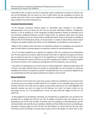 Μελέτη Αςφαλούσ Αςύρματησ Πρόςβαςησ Με Χρήςη Εικονικών Δικτύων
Παπαδόπουλοσ Παύλοσ Α.Μ. 2006016
51
υλοποιθκεί ςωςτά, θ ςυςκευι που κα το υποςτθρίηει, πρζπει να βρίςκεται ςε ςθμείο του δικτφου που
από εκεί κα φιλτράρει όλθ τθν κίνθςθ του. Ζτςι το κάκε πακζτο που κα κυκλοφορεί ςτο δίκτυο, κα
περνάει μζςα από το IDS και ςτθ ςυνζχεια κα προωκείται ςτον παραλιπτθ ι ςτο επόμενο βιμα (hop)
μζχρι να φτάςει ςτον τελικό προοριςμό του.
Intrusion Prevention System
To IPS (Intrusion Prevention System) μπορεί να υλοποιθκεί μζςω hardware ι και software.
Χρθςιμοποιείται in-line ςτο δίκτυο και ζτςι αντί για μία μόνο ειδοποίθςθ επίκεςθσ ι κακόβουλου
πακζτου, το IPS ςε αντίκεςθ με το IDS, προχωράει ζνα βιμα παρακάτω. Μπορεί να μπλοκάρει τθν Ι΢
που αποςτζλει κακόβουλα δεδομζνα, να ρίξει τθ κφρα (reset) του εκάςτοτε switch μζςω τθσ οποίασ
περνάνε τα δεδομζνα αυτά και να κάνει drop τα κακόβουλα πακζτα. Επίςθσ το IPS μπορεί να διορκϊςει
λάκθ ςτο CRC (Circle Redundancy Check), να “ξεμπουκϊςει” το κανάλι ςε κάποια κφρα θ οποία μπορεί
να δζχεται ζνα μεγάλο μζγεκοσ από πακζτα που δεν προλαβαίνει να προωκιςει ςε ςωςτό χϊρο κ.α.
Βζβαια το IPS ςε ςχζςθ με IDS, λόγω όλων των παραπάνω επιλογϊν που προςφζρει, είναι αρκετά πιο
αργό. Και εδϊ τίκεται το ερϊτθμα χρόνου και ταχφτθτασ, ενάντια ςε αποτελεςματικότθτα.
Αν το ΙΤ του διμου αςχολείται με τα log files που παράγει το IDS, τότε θ ανάγκθ για τθν εγκατάςταςθ
ενόσ IPS είναι μικρι ζωσ και περιττι, αφοφ κα μειϊςει κατά πολφ τισ ταχφτθτεσ που ζχουμε ςτο δίκτυο
μασ. Σε περίπτωςθ όμωσ που το τμιμα του ΙΤ, δεν αςχολείται με τα log files και δεν επιτθρεί ςε ςυχνά
χρονικά διαςτιματα τθν κίνθςθ ςτο δίκτυο για να κάνει ςυγκρίςεισ και να βλζπει ςε πραγματικό χρόνο
τθν κίνθςθ του δικτφου, τότε θ ανάγκθ για εγκατάςταςθ ενόσ IPS ςυςτιματοσ, είναι επιτακτικι.
Στθν μελζτθ τθσ εγκατάςταςθσ του δικτφου μασ για το διμο Αμαρουςίου, αφινουμε χωρίσ κάποιο IPS
το δίκτυο ςτθν αρχι, αλλά κα δοφμε πωσ μπορεί να εγκαταςτακεί και πωσ λειτουργεί ςε περίπτωςθ
προςκικθσ ενόσ τζτοιου ςυςτιματοσ ςτο μζλλον. Να προςτεκεί εδϊ, πωσ θ οικονομικι επιβάρυνςθ για
τθν εγκατάςταςθ ενόσ IPS είναι αρκετά μεγαλφτερθ ςε ςχζςθ μ’ αυτι ενόσ IDS.
Access Control List
Οι ACLs (Access Control Lists) ςτθν ουςία είναι μερικζσ εντολζσ που προςκζτουμε ςτο κεντρικό router
του δικτφου μασ για να ελζγχει το κάκε πακζτο και να το αφινει ι να το μπλοκάρει βάςει αυτϊν (των
εντολϊν). Μία ACL ςτθν ουςία είναι ζνα αρχείο το οποίο πάντα τελειϊνει με τθν εντολι deny all. Αυτό
πρακτικά ςθμαίνει πωσ από τθν ςτιγμι που κα δϊςουμε ςτο router τθν πρϊτθ εντολι για τθν
δθμιουργία τθσ ACL, ό,τι κι αν προςκζςουμε ς’ αυτι, ςτο τζλοσ πάντα κα υπάρχει ζνα deny all. Ριο
αναλυτικά:
Οι ACLs χωρίηονται ςε δφο βαςικζσ κατθγορίεσ. Στισ Standard ACL με αρικμό από 1 ζωσ και 99 και ςτισ
Extended ACL με αρικμό από 100 ζωσ και 199. Οι αρικμοί ουςιαςτικά είναι ςαν ονόματα για να
ξεχωρίηουμε τθν μία ACL από τθν άλλθ. Ο κανόνασ είναι πωσ μποροφμε να δθμιουργιςουμε μία ACL
ανά πρωτόκολλο, ανά κατεφκυνςθ και ανά κφρα. Δθλαδι ςτθν κφρα fa0/0 ενόσ router για παράδειγμα,
μποροφμε να ζχουμε μζχρι και πζντε (5) ACLs που κα ελζγχουν τθν κίνθςθ. Μία που κα είναι πάνω
ςτθν κφρα, μία που κα ελζγχει τθν κίνθςθ προσ τα μζςα, μία που κα ελζγχει τθν κίνθςθ προσ τα ζξω,
 