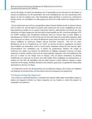 Μελέτη Αςφαλούσ Αςύρματησ Πρόςβαςησ Με Χρήςη Εικονικών Δικτύων
Παπαδόπουλοσ Παύλοσ Α.Μ. 2006016
52
μία που κα ελζγχει τα πακζτα που βαςίηονται ςτο IP πρωτόκολλο και μία τελευταία που κα ελζγχει τα
πακζτα που βαςίηονται ςτο IPX πρωτόκολλο. Από αυτό καταλαβαίνουμε πωσ όςο περιςςότερεσ ACLs
ζχουμε και όςο πιο μεγάλεσ είναι, τόςο περιςςότερο χρόνο χρειάηεται θ ςυςκευι και υπολογιςτικι
δφναμθ επίςθσ, ςτο να διαβάςει τθν κάκε γραμμι (τθσ ACL) για το κάκε πακζτο που διζρχεται από το
router.
Ζτςι ςε περίπτωθςθ που το δίκτυο μασ χρειάηεται κάποιο firewall, δθλαδι μία ACL ςε κάποιο ι κάποια
από τα routers του, τότε κα πρζπει να είμαςτε πολφ προςεκτικοί ςτο να μθν υπερβάλλουμε και ζτςι
δθμιουργιςουμε μεγάλεσ και ςε μερικζσ περιπτϊςει περιττζσ, κακυςτεριςεισ ςτο δίκτυό μασ. Στθν
περίπτωςθ του διμου Αμαρουςίου κα ιταν καλό να δθμιουργθκεί μία ACL θ οποία κα μπλόκαρε ΗΤΤP
και TELNET ςυνδζςεισ από οποιαδιποτε διεφκυνςθ εκτόσ του δικτφου προσ τα μζςα. Βζβαια το
μπλοκάριςμα του TELNET ι του SSH δεν κα ιταν και τόςο καλι πρακτικι για μία άλλθ επιχείρθςθ, αλλά
ςτθν περίπτωςθ του διμου, που πάντα κα βρίςκονται άτομα μζςα ςτο κτιριο και ςτο δίκτυο, δεν κα
ζχουμε πρόβλθμα ςε περίπτωςθ ελζγχου κάποιασ δικτυακισ ςυςκευισ. Από εκεί και πζρα,
βαςιηόμενοι ςτο ότι το ΙΤ αςχολείται με τθν “υγεία” του δικτφου και όλοι οι εργαηόμενοι του διμου
ζχουν διαβάςει και ακολουκοφν πιςτά το security policy, παραπάνω ζλεγχοι κα ιταν περιττοί, αφοφ
εμπιςτευόμαςτε τουσ υπαλλιλουσ μασ. Η ανάγκθ για μεγαλφτερουσ ελζγχουσ, κα υπιρχε ςε
περίπτωςθ που είχαμε τουσ δθμότεσ που βρίςκονται με διάφορεσ αςφρματεσ ςυςκευζσ ςτο χϊρο
αναμονισ, ςε κάποιο υποδίκτυο από αυτά που δθμιουργιςαμε παραπάνω. Κάτι τζτοιο βζβαια δεν κα
γίνει και θ εικόνα 5.1 που δείχνει αυτό το ςτιςιμο, είναι για λόγουσ κατανόθςθσ τθσ βαςικισ
τοποκζτθςθσ των ςυςκευϊν του δικτφου ςτον κάκε όροφο. Ππωσ αναφζραμε και προθγουμζνωσ, οι
ανάγκεσ του free WiFi, κα καλυφκοφν από μία απλι ςυςκευι θ οποία καλφπτει επαρκϊσ το χϊρο
αναμονισ και κα παρζχει ελεφκερθ πλοιγθςθ ςτουσ δθμότεσ, χωρίσ όμωσ να χρειάηονται ζξτρα μζτρα
προςταςίασ του δικτφου του διμου.
Το configuration τθσ ACL που κα χρειαςτοφμε για τουσ βαςικοφσ ελζγχουσ, κα το δοφμε ςτο κεφάλαιο
που δείχουμε τα ςτθςίματα όλων των δικτυακϊν ςυςκευϊν (ενςφρματων και αςφρματων).
5.5 Φώροσ Αναμονόσ Δημοτών
Στθν εικόνα που ακολουκεί φαίνεται θ τοπολογία ςτο επόμενο ςτάδιο αφοφ κατανοικθκε πλιρωσ θ
ανάγκθ για ξεχωριςτι ςφνδεςθ του Χϊρου αναμονισ για τουσ δθμότεσ οι οποίοι κα μποροφν να
πλοθγθκοφν ςτο Διαδίκτυο.
 
