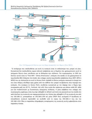 Μελέτη Αςφαλούσ Αςύρματησ Πρόςβαςησ Με Χρήςη Εικονικών Δικτύων
Παπαδόπουλοσ Παύλοσ Α.Μ. 2006016
53
Εικ. 5.4 Ξεχωριςτό δύκτυο για τον Χώρο αναμονόσ του δόμου ( free WiFi)
Το ςετάριςμα που ακολουκείται για αυτι τθ ςυςκευι είναι το απλοφςτερο που μπορεί να γίνει.
Ουςιαςτικά δεν ακολουκείται καμία πολιτικι αςφαλείασ και οι δθμότεσ που χρθςιμοποιοφν αυτό το
αςφρματο δίκτυο είναι υπεφκυνοι για τα δεδομζνα που ςτζλνουν. Ριο ςυγκεκριμζνα, το SSID του
δικτφου αυτοφ είναι το “Free WiFi – Dimos Amarousiou”, εκπζμπει ςτο κανάλι 11 και χρθςιμοποιεί το
πρωτόκολλο 802.11b/g (ςε mix-mode). Δεν υπάρχει κανζνα πρωτόκολλο αςφαλείασ όπωσ WEP, WPA ι
WPA2 που να υλοποιείται ςε αυτό το Access Point. Δθλαδι το δίκτυο εκπζμπει κανονικά το όνομά του
και είναι πλιρωσ ελεφκερο προσ χριςθ από τον κακζνα που μπορεί να βρίςκεται ςτθν περιοχι που
εκπζμπει. Στθ ςυνζχεια το Access Point, ςυνδζεται ουςιαςτικά με τον πάροχο που ο διμοσ ζχει
ςυνεργαςία μαηί του (Ο.Τ.Ε., Forthnet, HoL κτλ). Στθν ουςία δεν πρόκειται για κάποιο απλό Α΢, αλλά
για ζνα modem/router με δυνατότθτεσ αςφρματθσ ςφνδεςθσ. Η μόνθ αςφάλεια που υπάρχει ςτο
ςυγκεκριμζνο μθχάνθμα, είναι πωσ ζχει αλλαχκεί το default username και password για τθν είςοδο ςτο
web interface τθσ ςυςκευισ και παραμετροποίθςθ τθσ. Επίςθσ ζχει αλλαχκεί θ Ι΢ τθσ ςυςκευισ και από
τθν 192.168.1.1, μετατράπθκε ςε 192.168.1.254 και μζςω DHCP δίνει αυτόματα Ι΢ διευκφνςθ ςε
οποιαδιποτε ςυςκευι προςπακεί να ςυνδεκεί από το εφροσ τθσ 192.168.1.1 ζωσ και τθν
192.168.1.253. Πλεσ οι παραπάνω πλθροφορίεσ ςεταρίςματοσ τθσ ςυςκευισ αυτισ εμφανίηονται ςτον
παρακάτω πίνακα.
 