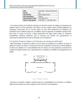 Μελέτη Αςφαλούσ Αςύρματησ Πρόςβαςησ Με Χρήςη Εικονικών Δικτύων
Παπαδόπουλοσ Παύλοσ Α.Μ. 2006016
54
SSID Free WiFi – Dimos Amarousiou
Κανάλι 11
Πρωτόκολλο 802.11b/g (mixed)
Κρυπτογράφηςη Καμία
Προεπιλεγμζνη Πφλη 192.168.1.254
Εφροσ ΙΡ προσ χρήςη 192.168.1.1 – 192.168.1.253
Για ευνόθτουσ λόγουσ ςτθν αίκουςα αναμονισ των δθμοτϊν, μπορεί να υπάρχει μία ανακοίνωςθ ςε
εμφανζσ ςθμείο, που κα ενθμερϊνει τουσ πολίτεσ πωσ δεν υπάρχει κάποιο επίπεδο αςφαλείασ τθσ
αςφρματθσ επικοινωνίασ τουσ κι ζτςι κα πρζπει να είναι πολφ προςεκτικοί ςτα δεδομζνα που
αποςτζλουν γιατί ο κακζνασ μπορεί να τα “διαβάςει” χωρίσ να χρειαςτεί να καταβάλει ιδιαίτερο κόπο.
Από εκείνο το ςθμείο και ζπειτα, ο διμοσ Αμαρουςίου δεν φζρει καμία ευκφνθ ςε περίπτωςθ
οποιαςδόποτε απϊλειασ δεδομζνων από τισ ςυςκευζσ των πολιτϊν που χρθςιμοποιοφν το
ςυγκεκριμζνο αςφρματο δίκτυο για τθν πλοιγθςι τουσ ςτο Διαδίκτυο.
5.6 ΢χϋδια Κτηρύου Δόμου ανϊ Όροφο και Αςύρματη Κϊλυψη
Αφοφ μελετιςαμε τα τμιματα του διμου και των τρόπο που χωρίηουμε τα υποδίκτυα ασ δοφμε τα
ςχζδια του κτθρίου του διμου. Το κτιριο αυτό είναι ζνα νεοκλαςικό το οποίο ζχει τθν ίδια διαρφκμιςθ
ςε όλουσ τουσ ορόφουσ του. Η μόνθ διαφορά είναι ςτο υπόγειο, που ζχει γκρεμιςτεί θ μεςοτοιχία και
υπάρχει ζνα μεγάλο δωμάτιο που το χρθςιμοποιοφν οι υπάλλθλοι ωσ αποκικθ. Ασ προχωριςουμε ςτα
ςχζδια.
Εικ. 5.5 Χώροσ υπογεύου
Στο χϊρο του υπογείου υπάρχει ο μεγάλοσ χϊροσ που προαναφζραμε και λειτουργεί ωσ αποκικθ,
κακϊσ και ζνα δωμάτιο ςτο οποίο υπάρχουν οι τρεισ (3) Servers του δθμαρχείου.
 