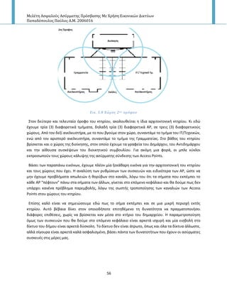 Μελέτη Αςφαλούσ Αςύρματησ Πρόςβαςησ Με Χρήςη Εικονικών Δικτύων
Παπαδόπουλοσ Παύλοσ Α.Μ. 2006016
56
Εικ. 5.8 Χώροσ 2ου ορόφου
Στον δεφτερο και τελευταίο όροφο του κτθρίου, ακολουκείται θ ίδια αρχιτεκτονικι κτθρίου. Κι εδϊ
ζχουμε τρία (3) διαφορετικά τμιματα, δθλαδι τρία (3) διαφορετικά Α΢, ςε τρεισ (3) διαφορετικοφσ
χϊρουσ. Από τον δεξί ανελκυςτιρα, με το που βγοφμε ςτον χϊρο, ςυναντάμε το τμιμα του ΙΤ/Τεχνικϊν,
ενϊ από τον αριςτερό ανελκυςτιρα, ςυναντάμε το τμιμα τθσ Γραμματείασ. Στο βάκοσ του κτθρίου
βρίςκεται και ο χϊροσ τθσ διοίκθςθσ, ςτον οποίο ζχουμε τα γραφεία του Δθμάρχου, του Αντιδθμάρχου
και τθν αίκουςα ςυςκζψεων του διοικθτικοφ ςυμβουλίου. Για ακόμθ μια φορά, οι μπλε κφκλοι
εκπροςωποφν τουσ χϊρουσ κάλυψθσ τθσ αςφρματθσ ςφνδεςθσ των Access Points.
Βάςει των παραπάνω εικόνων, ζχουμε πλζον μία ξεκάκαρθ εικόνα για τθν αρχιτεκτονικι του κτθρίου
και τουσ χϊρουσ που ζχει. Η αναλφςθ των ρυκμίςεων των ςυςκευϊν και ειδικότερα των Α΢, ϊςτε να
μθν ζχουμε προβλιματα απωλειϊν ι κορφβων ςτο κανάλι, λόγω του ότι τα ςιματα που εκπζμπει το
κάκε Α΢ “πζφτουν” πάνω ςτα ςιματα των άλλων, γίνεται ςτο επόμενο κεφάλαιο και κα δοφμε πωσ δεν
υπάρχει κανζνα πρόβλθμα παρεμβολισ, λόγω τθσ ςωςτισ τροποποίθςθσ των καναλιϊν των Access
Points ςτου χϊρουσ του κτθρίου.
Επίςθσ καλό είναι να ςθμειϊςουμε εδϊ πωσ το ςιμα εκπζμπει και ςε μια μικρι περιοχι εκτόσ
κτθρίου. Αυτό βζβαια δίνει ςτον οποιοδιποτε επιτθκζμενο τθ δυνατότθτα να πραγματοποιιςει
διάφορεσ επικζςεισ, χωρίσ να βρίςκεται καν μζςα ςτο κτιριο του δθμαρχείου. Η παραμετροποίθςθ
όμωσ των ςυςκευϊν που κα δοφμε ςτο επόμενο κεφάλαιο είναι αρκετά ιςχυρι και μία ειςβολι ςτο
δίκτυο του διμου είναι αρκετά δφςκολθ. Το δίκτυο δεν είναι άτρωτο, όπωσ και όλα τα δίκτυα άλλωςτε,
αλλά ςίγουρα είναι αρκετά καλά αςφαλιςμζνο, βάςει πάντα των δυνατοτιτων που ζχουν οι αςφρματεσ
ςυςκευζσ ςτισ μζρεσ μασ.
 