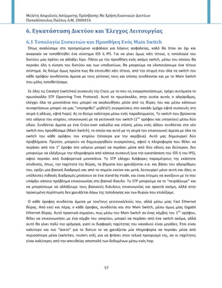 Μελέτη Αςφαλούσ Αςύρματησ Πρόςβαςησ Με Χρήςη Εικονικών Δικτύων
Παπαδόπουλοσ Παύλοσ Α.Μ. 2006016
57
6. Εγκατϊςταςη Δικτύου και Έλεγχοσ Λειτουργύασ
6.1 Σοπολογύα ΢υςκευών και Προςθόκη Ενόσ Main Switch
Ππωσ αναλφςαμε ςτο προθγοφμενο κεφάλαιο για λόγουσ αςφαλείασ, καλό κα ιταν αν όχι και
αναγκαίο να τοποκζτθκεί ζνα ςφςτθμα IDS ι IPS. Για να γίνει όμωσ κάτι τζτοιο, θ τοπολογία του
δικτφου μασ πρζπει να αλλάξει λίγο. Ρλζον με τθν προςκικθ ενόσ ακόμθ switch, μζςω του οποίου κα
περνάει όλθ θ κίνθςθ του δικτφου και των υποδικτφων, κα μποροφμε να υλοποιιςουμε ζνα τζτοιο
ςφςτθμα. Ασ δοφμε όμωσ πρϊτα πωσ κα επιτευκεί κάτι τζτοιο, από τθν ςτιγμι που όλα τα switch του
κάκε ορόφου ςυνδζονται άμεςα με τουσ γείτονεσ τουσ και επίςθσ ςυνδζονται και με το Main Switch
που μόλισ τοποκετιςαμε.
Σε όλεσ τισ Catalyst (switches) ςυςκευζσ τθσ Cisco, με το που τισ ενεργοποιιςουμε, τρζχει αυτόματα το
πρωτόκολλο STP (Spanning Tree Protocol). Αυτό το πρωτόκολλο, ςτθν ουςία αυτόσ ο αλγόρικμοσ,
ελζγχει όλα τα μονοπάτια που μπορεί να ακολουκιςει μζςα από τισ κφρεσ του και μζςω κάποιων
ςυναρτιςεων μπορεί να μασ “υποςχεκεί” μθδζν(!) ςυγκροφςεισ ςτο κανάλι (μζχρι εφτά ςυςκευζσ ςτθ
ςειρά ι αλλιϊσ, εφτά hops). Ασ το δοφμε καλφτερα μζςω ενόσ παραδείγματοσ. Το switch που βρίςκεται
ςτο ιςόγειο του κτθρίου, επικοινωνεί με τα γειτονικά του switch (1ου
ορόφου και υπογείου) μζςω δφο
οδϊν. Συνδζεται άμεςα με ζνα Cross-over καλϊδιο και επίςθσ μζςω ενόσ άλλου ςυνδζεται ςτο νζο
switch που προςκζςαμε (Main Switch), το οποίο και αυτό με τθ ςειρά του επικοινωνεί άμεςα με όλα τα
switch του κάκε ορόφου του κτθρίου (τζςςερα για τθν ακρίβεια). Αυτό μασ δθμιουργεί δφο
προβλιματα. Ρρϊτον, μποροφν να δθμιουργθκοφν ςυγκροφςεισ, αφοφ θ πλθροφορία που κζλει να
περάςει από τον 1ο
όροφο ςτο ιςόγειο μπορεί να περάςει μζςα από δφο οδοφσ και δεφτερον, δεν
μποροφμε να ελζγξουμε τθν πλθροφορία από κάποια ςυςκευι (για τθν εγκατάςαςθ του IDS ι του IPS),
αφοφ περνάει από διαφορετικά μονοπάτια. Το STP ελζγχει διάφορεσ παραμζτρουσ τθσ εκάςτοτε
ςφνδεςθσ, όπωσ, τθν ταχφτθτα τθσ κφρασ, τα βιματα που χρειάηονται κ.α. και βάςει του αλγορίκμου
του, ορίηει μία βαςικι διαδρομι και από το ςθμείο εκείνο και μετά, λειτουργεί μόνο αυτι και όλεσ οι
υπόλοιπεσ πικανζσ διαδρομζσ μπαίνουν ςε ζνα stand-by mode, και είναι ζτοιμεσ να ανοίξουν με το που
υπάρξει κάποιο πρόβλθμα επικοινωνίασ ςτο βαςικό δίαυλο. Το STP μποροφμε να το “πειράξουμε” και
να μπορζςουμε να αλλάξουμε τουσ βαςικοφσ διάυλουσ επικοινωνίασ και αρκετά ακόμθ, αλλά ςτθν
προκειμζνθ περίπτωςθ δεν χρειάηεται λόγω τθσ τοπολογίασ και των κυρϊν που επιλζξαμε.
Ο κάκε όροφοσ ςυνδζεται άμεςα με τον/τουσ γειτονικό/κοφσ του, αλλά μζςω μίασ Fast Ethernet
κφρασ. Από εκεί και πζρα, ο κάκε όροφοσ, ςυνδζεται και ςτο Main Switch, μζςω όμωσ μίασ Gigabit
Ethernet κφρασ. Αυτό πρακτικά ςθμαίνει, πωσ μζςω του Main Switch αν ζνασ κόμβοσ του 1ου
ορόφου,
κζλει να επικοινωνιςει με ζνα κόμβο του ιςογείου, μπορεί να περάςει από ζνα switch ακόμα, αλλά
αυτό κα γίνει πολφ πιο γριγορα, γιατί οι διαφορζσ ταχφτθτασ του καναλιοφ είναι μεγάλεσ. Ζτςι είναι
καλφτερο και πιο “άνετο” για το δίκτυο το να χρειάηεται μία πλθροφορία να περνάει μζςα από
περιςςότερα μζςα (switches, routers κτλ), για να φτάςει ςτον τελικό προοριςμό τθσ, αν οι ταχφτθτεσ
είναι καλφτερεσ από τθν απευκείασ αποςτολι των δεδομζνων μζςω ενόσ hop.
 
