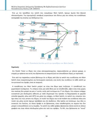 Μελέτη Αςφαλούσ Αςύρματησ Πρόςβαςησ Με Χρήςη Εικονικών Δικτύων
Παπαδόπουλοσ Παύλοσ Α.Μ. 2006016
58
Ζτςι με τθν προςκικθ του switch που ονομάςαμε Main Switch, ζχουμε άμεςα δφο βαςικά
πλεονεκτιματα. Τθν εγγυθμζνθ(!) αποφυγι ςυγκοφςεων ςτο δίκτυο μασ και επίςθσ τθν ευκολότερθ
καταγραφι τθσ κίνθςθσ των δεδόμενων του.
Εικ. 6.1 Σοπολογύα δικτύου μετϊ την προςθόκη του Main Switch
΢ημείωςη:
΢το Packet Tracer οι κφρεσ που είναι απενεργοποιθμζνεσ, παρουςιάηονται με κόκκινο χρώμα, οι
ενεργζσ με πράςινο και αυτζσ που βρίςκονται ςε αναμονι (για τον οποιοδιποτε λόγο), με πορτοκαλί.
Ζτςι από τθν παραπάνω εικόνα βλζπουμε ότι οι κφρεσ από όλα τα switch που ςυνδζονται ςτο Main
Switch είναι ενεργοποιθμζνεσ και λειτουργοφν κανονικά, ενϊ αυτζσ που ςυνδζουν το κάκε switch με
τον γειτονικό του όροφο, είναι ςε αναμονι.
H τοποκζτθςθ του Main Switch μπορεί να είναι ζνα κζμα προσ ςυηιτθςθ. Η τοποκζτθςι του
χωροταξικά τουλάχιςτον. Το υπόγειο είναι μία καλι κζςθ για να τοποκετθκεί, αφοφ είναι ζνασ χϊροσ
που κανζνασ δεν μπορεί να μπει ς’ αυτόν, εκτόσ από τα άτομα του ΙΤ του διμου. Στο υπόγειο υπάρχει
ουςιαςτικά μία κλειδωμζνθ αίκουςα με καλό κλιματιςμό που κρατάει τθ κερμοκραςία ςε χαμθλά
επίπεδα (χαμθλι, κάτω από 20ο
C) και μζςα τθσ υπάρχει, το Main Switch, το switch του υπογείου που
ζχει πάνω του τουσ servers του διμου, το router του διμου και το dsl modem που ςυνδζεται πάνω ςτο
router και μζςω αυτοφ ζχουμε πρόςβαςθ και ςτο Διαδίκτυο. Εδϊ πρζπει να τονίςουμε, πωσ όλεσ οι
ςυςκευζσ του δικτφου, ςε όποιο όροφο κι αν βρίςκονται, είναι τοποκετθμζνεσ ςε ςθμεία που δεν
μπορεί ο οποιοςδιποτε να τισ πειράξει. Tα switch του κάκε ορόφου βρίςκονται πάντα κοντά ςε κάποιο
γραφείο και είναι πάντα κλειδωμζνα μζςα ςτο rack του ορόφου. Τα A΢s, που βρίςκονται ςε “κοινι”
 