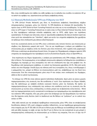 Μελέτη Αςφαλούσ Αςύρματησ Πρόςβαςησ Με Χρήςη Εικονικών Δικτύων
Παπαδόπουλοσ Παύλοσ Α.Μ. 2006016
59
κζα, είναι τοποκετθμζνα ςτο ταβάνι του κάκε ορόφου και το καλϊδιο που ςυνδζει το εκάςτοτε AP με
το switch του ορόφου του, προςτατεφεται για λόγουσ αςφαλείασ επίςθσ.
6.2 Bαςικό Μεθοδολογύα VPN και Ρύθμιςη του ΝΑΣ
To VPN (Virtual Private Network) μασ δίνει τθ δυνατότθτα αςφαλοφσ διαςφνδεςθσ κόμβων
απομακρυςμζνων περιοχϊν, μζςω του Internet. Το VPN βαςίηεται ςε τζςςερα (4) πρωτόκολλα. Το
πρϊτο είναι το PPTP (Point-to-Point Tunneling Protocol) και είναι και το πιο ςυνθκιςμζνο. Το δεφτερο
είναι το L2TP (Layer 2 Tunneling Protocol) και το τρίτο είναι το IPsec (Internet Protocol Security). Αυτά
τα δφο προςφζρουν καλφτερα επίπεδα αςφαλείασ από το PPTP, αλλά ζχουν πιο περίπλοκθ
εγκατάςταςθ .Το τζταρτο και τελευταίο, είναι το πρωτόκολλο αςφαλείασ SSL (Secure Sockets Layer) και
είναι αυτό που αποκαλείται και “clientless”, αφοφ για αυτιν τθν υπθρεςία αςφαλείασ δεν χρειάηεται
να τρζξουμε ςτον υπολογιςτι μασ κάποιο ειδικό λογιςμικό.
Αυτό που ουςιαςτικά γίνεται ςε ζνα VPN, είναι θ επζκταςθ ενόσ τοπικοφ δικτφου για επικοινωνία με
κόμβουσ που βρίςκονται μακριά από αυτό. Ζτςι αν για παράδειγμα θ ανάγκθ για αςφάλεια τθσ
επικοινωνίασ μασ με κόμβουσ εκτόσ του δικτφου μασ είναι επιτακτικι, τότε θ χριςθ ενόσ μθχανιςμοφ
VPN είναι θ καλφτερθ και φτθνότερθ δυνατι λφςθ. Στο χϊρο τθσ Ρλθροφορικισ υπάρχουν αρκετζσ VPN
υπθρεςίεσ και προγράμματα που προςφζρουν αυτι τθ δυνατότθτα δωρεάν, όπωσ το OpenVPN κ.α.
Στθν περίπτωςθ του διμου Αμαρουςίου, θ ανάγκθ για εγκατάςταςθ ενόσ VPN υπάρχει, αλλά όχι για
όλο το δίκτυο. Ριο ςυγκεκριμζνα, οι πιο ςοβαρζσ επικοινωνίεσ αφοροφν τα δεδομζνα που ανταλλάςει ο
διμαρχοσ τθσ περιοχισ με τουσ ςυνεργάτεσ του από τον υπολογιςτι που ζχει ςτο γραφείο του. Αν
κυμθκοφμε από προθγοφμενο κεφάλαιο, το subnet τθσ διοίθκθςθσ χρειάηεται 10 Ι΢s. Μία από αυτζσ
ανικει και ςτον διμαρχο. Επειδι όμωσ και κάποιοσ από τουσ ςυνεργάτεσ του, όπωσ ο αντιδιμαρχοσ ι
θ γραμματζασ του, μπορεί να κζλουν να επικοινωνιςουν μαηί του, αςφαλίηουμε και τθν δικιά τουσ
επικοινωνία. Ζτςι δεν επικεντρωνόμαςτε μόνο ςτθν Ι΢ που ανικει ςτον υπολογιςτι του δθμάρχου,
αλλά ςε όλο το subnet τθσ διοίκθςθσ.
Το ςτιςιμο του VPN δεν είναι κάποια αρκετά πολφπλοκθ διαδικαςία. Αρκεί μόνο να γίνουν μερικζσ
παραμετροποιιςεισ ςτισ ςυςκευζσ που κα ςυνδζονται ς’ αυτό. Στθν περίπτωςθ του διμου δθλαδι,
που κα καλφπτουμε με αςφαλι ςφνδεςθ εικονικοφ δικτφου μόνο τθν διοίκθςθ, κα πρζπει να
παραμετροποιιςουμε τουσ υπολογιςτζσ που ανικουν ςτο υποδίκτυο αυτό και τισ ςυςκευζσ που κα
επικοινωνοφν με αυτοφσ (τουσ υπολογιςτζσ), οι οποίοι μπορεί και να βρίςκονται εκτόσ δικτφου. Μετά
από τθν παραμετροποίθςθ αυτι, ουςιαςτικά το ςετάριςμα των προγραμμάτων που προςφζρονται από
τθν εκάςτοτε VPN υπθρεςία, τότε μασ μζνει μόνο ζνα ςετάριςμα για τθν δρομολόγθςθ των πακζτων
που κα ζρχονται εκτόσ δικτφου (από το Διαδίκτυο) και κα κζλουν να “μιλιςουν” με το subnet που
ανικει το VPN.
Μία καλι τακτικι για τθν αποφυγι προβλθμάτων επικοινωνίασ μζςω VPN, είναι να αποφεφγονται
διευκφνςεισ κλάςθσ C (IP), γιατί υπάρχουν μεγάλεσ πικανότθτεσ, αν για παράδειγμα χρθςιμοποιοφμε
ςτθν εταιρεία μασ τθν IP 192.168.1.0 /24 για το δίκτυο μασ και κζλουμε να ςυνδεκοφμε από ζνα καφζ
από μία άλλθ περιοχι, το καφζ, να ζχει τθν ίδια IP για το δίκτυο του και ουςιαςτικά να μθν μπορεί ο
απομακρυςμζνοσ υπολογιςτισ να επικοινωνιςει με το δίκτυο τθσ εταιρείασ. Ζτςι αν ο Α ζχει τθν Ι΢
 