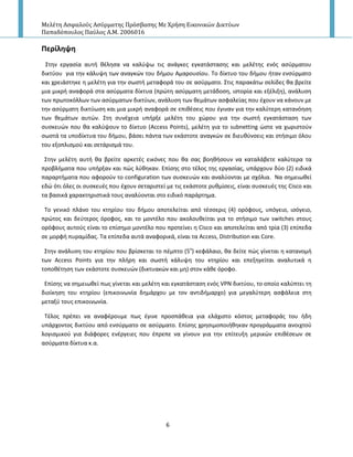 Μελέτη Αςφαλούσ Αςύρματησ Πρόςβαςησ Με Χρήςη Εικονικών Δικτύων
Παπαδόπουλοσ Παύλοσ Α.Μ. 2006016
6
Περίληψη
Στθν εργαςία αυτι κζλθςα να καλφψω τισ ανάγκεσ εγκατάςταςθσ και μελζτθσ ενόσ αςφρματου
δικτφου για τθν κάλυψθ των αναγκϊν του διμου Αμαρουςίου. Το δίκτυο του διμου ιταν ενςφρματο
και χρειάςτθκε θ μελζτθ για τθν ςωςτι μεταφορά του ςε αςφρματο. Στισ παρακάτω ςελίδεσ κα βρείτε
μια μικρι αναφορά ςτα αςφρματα δίκτυα (πρϊτθ αςφρματθ μετάδοςθ, ιςτορία και εξζλιξθ), ανάλυςθ
των πρωτοκόλλων των αςφρματων δικτφων, ανάλυςθ των κεμάτων αςφαλείασ που ζχουν να κάνουν με
τθν αςφρματθ δικτφωςθ και μια μικρι αναφορά ςε επικζςεισ που ζγιναν για τθν καλφτερθ κατανόθςθ
των κεμάτων αυτϊν. Στθ ςυνζχεια υπιρξε μελζτθ του χϊρου για τθν ςωςτι εγκατάςταςθ των
ςυςκευϊν που κα καλφψουν το δίκτυο (Access Points), μελζτθ για το subnetting ϊςτε να χωριςτοφν
ςωςτά τα υποδίκτυα του διμου, βάςει πάντα των εκάςτοτε αναγκϊν ςε διευκφνςεισ και ςτιςιμο όλου
του εξοπλιςμοφ και ςετάριςμά του.
Στθν μελζτθ αυτι κα βρείτε αρκετζσ εικόνεσ που κα ςασ βοθκιςουν να καταλάβετε καλφτερα τα
προβλιματα που υπιρξαν και πϊσ λφκθκαν. Επίςθσ ςτο τζλοσ τθσ εργαςίασ, υπάρχουν δφο (2) ειδικά
παραρτιματα που αφοροφν το configuration των ςυςκευϊν και αναλφονται με ςχόλια. Να ςθμειωκεί
εδϊ ότι όλεσ οι ςυςκευζσ που ζχουν ςεταριςτεί με τισ εκάςτοτε ρυκμίςεισ, είναι ςυςκευζσ τθσ Cisco και
τα βαςικά χαρακτθριςτικά τουσ αναλφονται ςτο ειδικό παράρτθμα.
Το γενικό πλάνο του κτθρίου του διμου αποτελείται από τζςςερισ (4) ορόφουσ, υπόγειο, ιςόγειο,
πρϊτοσ και δεφτεροσ όροφοσ, και το μοντζλο που ακολουκείται για το ςτιςιμο των switches ςτουσ
ορόφουσ αυτοφσ είναι το επίςθμο μοντζλο που προτείνει θ Cisco και αποτελείται από τρία (3) επίπεδα
ςε μορφι πυραμίδασ. Τα επίπεδα αυτά αναφορικά, είναι τα Access, Distribution και Core.
Στθν ανάλυςθ του κτθρίου που βρίςκεται το πζμπτο (5ο
) κεφάλαιο, κα δείτε πϊσ γίνεται θ κατανομι
των Access Points για τθν πλιρθ και ςωςτι κάλυψθ του κτθρίου και επεξθγείται αναλυτικά θ
τοποκζτθςθ των εκάςτοτε ςυςκευϊν (δικτυακϊν και μθ) ςτον κάκε όροφο.
Επίςθσ να ςθμειωκεί πωσ γίνεται και μελζτθ και εγκατάςταςθ ενόσ VPN δικτφου, το οποίο καλφπτει τθ
διοίκθςθ του κτθρίου (επικοινωνία δθμάρχου με τον αντιδιμαρχο) για μεγαλφτερθ αςφάλεια ςτθ
μεταξφ τουσ επικοινωνία.
Τζλοσ πρζπει να αναφζρουμε πωσ ζγινε προςπάκεια για ελάχιςτο κόςτοσ μεταφοράσ του ιδθ
υπάρχοντοσ δικτφου από ενςφρματο ςε αςφρματο. Επίςθσ χρθςιμοποιικθκαν προγράμματα ανοιχτοφ
λογιςμικοφ για διάφορεσ ενζργειεσ που ζπρεπε να γίνουν για τθν επίτευξθ μερικϊν επικζςεων ςε
αςφρματα δίκτυα κ.α.
 