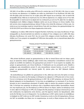 Μελέτη Αςφαλούσ Αςύρματησ Πρόςβαςησ Με Χρήςη Εικονικών Δικτύων
Παπαδόπουλοσ Παύλοσ Α.Μ. 2006016
60
192.168.1.13 και κζλει να ςτείλει μζςω VPN ςτον Β ο οποίοσ ζχει τθν Ι΢ 192.168.1.136, όταν το router
του δικτφου που βρίςκεται ο Α, διαβάςει ςτο πεδίο του destination IP τθν διεφκυνςθ 192.168.1.136,
τότε κα ψάξει μζςα ςτο δικτυό του να τθ βρει μζςω ARP request και αν αποτφχει, τότε το πακζτο κα
απορριφκεί (drop). Αλλά και ςε περίπτωςθ που ςτο LAN που βρίςκεται ο Α, υπάρχει αυτι θ Ι΢ και πάλι
κα απορριφκεί το πακζτο (αυτι τθν φορά από τον υπολογιςτι με αυτι τθν Ι΢), αφοφ δεν τον αφορά θ
πλθροφορία αυτι. Βζβαια υπάρχουν διάφοροι τρόποι για να μθν πζςουμε ςε τζτοιεσ παγίδεσ. Ζνασ
από αυτοφσ είναι να χρθςιμοποιιςουμε κάποια Ι΢ πάνω ςτθν οποία κα ςτιςουμε το δίκτυο μασ, τθν
οποία να μθ τθν ςυναντάμε ςυχνά ςε τοπικά δίκτυα. Ζνασ από τουσ λόγουσ που χρθςιμοποιιςαμε τθν
10.10.10.0 /24 IP για το δίκτυο του διμου Αμαρουςίου είναι αυτόσ.
Aναφζρουμε ότι βάςει IANA (Internet Assigned Numbers Authority), ζνα εφροσ διευκφνςεων Ι΢ ζχει
καταχωρθκεί ωσ ιδιωτικό (private) και καλφπτει τισ ανάγκεσ Ι΢ που υπάρχουν για το κάκε LAN, λόγω
ζλλειψθσ διευκφνςεων ςτθ γενιά Ι΢v4. Και ςτθ γενιά Ι΢v6 υπάρχουν private διευκφνςεισ, αλλά το
πλικοσ των Ι΢ που μποροφν να παραχκοφν (2^128) είναι τόςο μεγάλο, που τισ περιςςότερεσ φορζσ δεν
χρθςιμοποιοφνται.
Ρίνακασ private IP διευκφνςεων τθσ IPv4:
ΑΠΟ ΕΩ΢ PREFIX - CLASS
10.0.0.0 10.255.255.255 10 /8 – CLASS A
172.16.0.0 172.31.255.255 172.16 /12 – CLASS B
192.168.0.0 192.168.0.0 192.168 /16 – CLASS C
Μία private διεφκυνςθ μπορεί να χρθςιμοποιείται ςε όλα τα τοπικά δίκτυα ανά τον κόςμο, χωρίσ
όμωσ να προκφπτει κάποιο πρόβλθμα, αφοφ ποτζ(!) ζνασ υπολογιςτισ ι οποιαδιποτε ςυςκευι που
μπορεί να ςυνδεκεί ςτο Διαδίκτυο, δεν χρθςιμοποιεί μία private Ι΢. Για να είμαςτε πιο ακριβείσ, δεν
μπορεί να χρθςιμοποιιςει μία τζτοια διεφκυνςθ. Η διαδικαςία για τθν μετατροπι αυτι, δθλαδι θ
μετάφραςθ μίασ οποιαςδιποτε private IP, ενόσ οποιουδιποτε τοπικοφ δικτφου, ςε μία Ι΢ θ οποία
μπορεί να χρθςιμοποιθκεί ςτο Internet (public IP), γίνεται μζςω του NAT (Network Address
Translation).
Θα ακολουκιςουμε τθν μζκοδο που χρθςιμοποιεί το SSL, αλλά πριν από αυτό, κα πρζπει να ποφμε
δφο λόγια για τον τρόπο που κα περνάμε τα δεδομζνα που αφοροφν το VPN μζςα από το Cisco router.
Για να το επιτφχουμε αυτό, κα χρθςιμοποιιςουμε το ΝΑΤ. Με το ΝΑΤ μποροφμε να κάνουμε δφο (2)
βαςικά πράγματα ςε ζνα δρομολογθτι. Το ζνα είναι να μεταφράηουμε τισ εςωτερικζσ Ι΢ του δικτφου
(private) ςε μία ι περιςςότερεσ εξωτερικζσ Ι΢ (public), αφοφ οι πρϊτεσ δεν μποροφν να βγουν εκτόσ
LAN. Το δεφτερο που μποροφμε να κάνουμε είναι θ προϊκθςθ πακζτων βάςει πρωτοκόλλων, κυρϊν
κτλ. Στθν περίπτωςθ μασ, που κα παίξουμε με VPN ςτο δίκτυο του διμου, πρζπει να καλφψουμε αυτό
το κενό, αφοφ αν ςτιςιμουμε το VPN, ςτθ ςυνζχεια δεν κα μποροφμε να ζχουμε επικοινωνία με αυτό
από υπολογιςτζσ που βρίςκονται εκτόσ δικτφου, γιατί κα ζρχονται πακζτα ςτο δρομολογθτι, αλλά
αυτόσ δεν κα ξζρει πωσ να τα διαχειριςτεί. Για να ρυκμίςουμε το ΝΑΤ, πρζπει πρϊτα να καταλάβουμε
τθ διαφορά του ΝΑΤ inside και του ΝΑΤ outside. Ουςιατικά με αυτζσ τισ δφο (2) παραμζτρουσ, δίνουμε
ςτο ΝΑΤ να καταλάβει ςτισ κφρεσ που το ενεργοποιοφμε, αν αυτζσ οι κφρεσ ανικουν ςτο LAN ι ςτο
 
