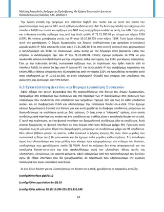 Μελέτη Αςφαλούσ Αςύρματησ Πρόςβαςησ Με Χρήςη Εικονικών Δικτύων
Παπαδόπουλοσ Παύλοσ Α.Μ. 2006016
62
Τθν πρϊτθ εντολι τθν τρζχουμε ςτο interface Gig6/0 του router και με αυτό τον τρόπο του
γνωςτοποιοφμε πωσ για το ΝΑΤ, αυτι θ κφρα ςυνδζεται ςτο LAN. Τθ δεφτερθ εντολι τθν τρζχουμε ςτο
interface Fa0/0 του router και ορίηουμε ςτο ΝΑΤ πωσ αυτι θ κφρα ςυνδζεται εκτόσ του LAN. Στθν τρίτθ
και τελευταία εντολι, ορίηουμε πωσ από τθν static public IP 71.31.200.38 με αίτθμα για πόρτα 2324
(UDP), κα γίνεται μετάφραςθ αυτισ τθσ Ι΢ ςτθν 10.10.10.205 ςτθν πόρτα 1194. Γιατί όμωσ κάνουμε
αυτι τθν μετάφραςθ; Ο διμοσ Αμαρουςίου για λόγουσ ςτακερότθτασ ζχει αγοράςει (ενοικιάςει)
μερικζσ public IP. Μία από αυτζσ είναι και θ 71.31.200.38. Ζτςι ςτθν κινθτι ςυςκευι που χρθςιμοποιεί
ο αντιδιμαρχοσ και κζλει να επικοινωνεί μζςω αυτισ με τον διμαρχο όταν βρίςκεται εκτόσ του
κτθρίου, ο αντιδιμαρχοσ ζχει ςαν Ι΢ τθν 71.31.200.38. Επίςθσ ζχουμε ρυκμίςει το VPN να μθν
ακολουκεί κάποια standard πόρτα για τθν υπθρεςία, αλλά μία τυχαία, τθν 2324, για λόγουσ αςφαλείασ.
Ζτςι με τθν τελευταία εντολι, ουςιαςτικά ορίηουμε πωσ ςε περίπτωςθ που ζρκει πακζτο από το
interface Fa0/0, το οποίο κα ζχει ςαν Ι΢ (source IP) τθν static public IP που αναφζραμε παραπάνω και
επίςθσ κζλει κάποια υπθρεςία που εξυπθρετείται από τθν πόρτα 2324, να προωκείται το πακζτο αυτό
ςτον υπολογιςτι με Ι΢ 10.10.10.205, ςε ζναν υπολογιςτι δθλαδι που υπάρχει ςτο υποδίκτυο τθσ
Διοίκθςθσ και λειτουργεί ςαν VPN Server.
6.3 Εγκατϊςταςη Δικτύου και Παραμετροπούηςη ΢υςκευών
Αφοφ είδαμε τθν γενικι φιλοςοφία που κα ακολουκιςουμε ςτο δίκτυο του διμου Αμαρουςίου,
προχωράμε ςτο ςετάριςμα των ςυςκευϊν και ςτο πζραςμα των Ι΢ διευκφνςεων ςτισ ςυςκευζσ των
υπαλλιλων που ςυνδζονται ςτα υποδίκτυα των τμθμάτων. Ζχουμε ιδθ δει πωσ το κάκε υποδίκτυο
ανικει και ςε διαφορετικά VLAN και υλοποιιςαμε τθν τοπολογία Router-on-a-stick. Πταν ζχουμε
κάποιο δρομολογθτι (router) ςτο δίκτυο μασ και αυτό χωρίηεται ςε διάφορα υποδίκτυα, μποροφμε να
διαςυνδζςουμε τα υποδίκτυα αυτά με δφο τρόπουσ. Ο ζνασ είναι ο “κλαςικόσ” τρόποσ, ςτον οποίο
ςυνδζουμε ανά interface του router και ζνα υποδίκτυο και ο άλλοσ είναι θ τοπολογία Router-on-a-stick.
Σ’ αυτι τθν περίπτωςθ, ςε ζνα φυςικό interface του δρομολογθτι ςυνδζουμε όλα τα υποδίκτυα. Αυτό
γίνεται διαιρϊντασ το φυςικό interface ςε όςα λογικά interfaces κζλουμε (μζχρι 99). Ρρακτικά αυτό
ςθμαίνει πωσ ςε μία μόνο κφρα του δρομολογθτι, μποροφμε να ςυνδζςουμε μζχρι και 99 υποδίκτυα.
Κάτι τζτοιο βζβαια μπορεί να γίνεται, αλλά πρακτικά ο φόρτοσ κίνθςθσ κα είναι τόςο μεγάλοσ που
ουςιαςτικά θ κφρα αυτι κα μπουκϊςει και κα ζχουμε πολφ μεγάλεσ κακυςτεριςεισ. Στθ τοπολογία
όμωσ που υλοποιιςαμε και ςτθν μελζτθ που κάναμε πριν προχωριςουμε ςτο ςτιςιμο του δικτφου,
υπολογίςαμε πωσ χρειαηόμαςτε εννζα (9) VLAN. Αυτό το νοφμερο δεν είναι απαγορευτικό για τθν
τοπολογία Router-on-a-stick και ζτςι ακολουκιςαμε αυτι τθν υλοποίθςθ. Μζςω αυτισ τθσ
υλοποίθςθσ, γλιτϊνουμε και αρκετά χριματα, αφοφ αφαιροφμε από τον προχπολογιςμό του δικτφου
οχτϊ (8) ζξτρα interfaces που κα χρειαηόμαςταν, ςε περίπτωςθ που υλοποιοφςαμε τθν κλαςικι
τοπολογία που είναι υποδίκτυο ανά κφρα.
Σε ζνα Cisco Router για να υλοποιιςουμε το Router-on-a-stick, χρειάηονται οι παρακάτω εντολζσ:
(config)#interface gig6/0.10
(config-if)#encapsulation dot1Q 10
(config-if)#ip address 10.10.10.206 255.255.255.240
 