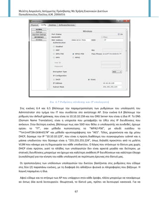 Μελέτη Αςφαλούσ Αςύρματησ Πρόςβαςησ Με Χρήςη Εικονικών Δικτύων
Παπαδόπουλοσ Παύλοσ Α.Μ. 2006016
67
Εικ. 6.7 Ρυθμύςεισ ςύνδεςησ και ΙΡ υπολογιςτό
Στισ εικόνεσ 6.4 και 6.5 βλζπουμε τθν παραμετροποίθςθ των ρυκμίςεων του υπολογιςτι του
Administrator ςτο τμιμα του ΙΤ που ςυνδζεται ςτο αντίςτοιχο Α΢. Στθν εικόνα 6.4 βλζπουμε τθν
ρφκμιςθ του default gateway, που είναι το 10.10.10.158 και του DNS Server που είναι θ ίδια Ι΢. Το DNS
(Domain Name Translation), είναι θ υπθρεςία που μεταφράηει τα URLs ςτισ Ι΢ διευκφνςεισ που
ανικουν. Στθν δεφτερθ εικόνα, βλζπουμε πωσ ςαν SSID που κζλει ο υπολογιςτισ να ςυνδεκεί, ζχουμε
ορίςει το “IT”, ςαν μζκοδο πιςτοποίθςθσ το “WPA2-PSK”, με κλειδί ειςόδου το
“*tm1m4T3Xn1kWn017#” και μζκοδο κρυπτογράφθςθσ τον “AES”. Τζλοσ, χειροκίνθτα και όχι μζςω
DHCP, δϊςαμε τθν Ι΢ “10.10.10.129”, που είναι θ πρϊτθ διακζςιμθ του ςυγκεκριμζνου subnet και θ
μάςκα υποδικτφου που δϊςαμε είναι θ “255.255.255.224”, όπωσ δθλαδι προκφπτει από τθ μελζτθ
VLSM που κάναμε για τθ δθμιουργία του κάκε υποδικτφου. Ο λόγοσ που ςτινουμε το δίκτυο μασ χωρίσ
DHCP είναι πρϊτον, γιατί το πλικοσ των υπολογιςτϊν δεν είναι αρκετά μεγάλο και δεφτερον, με
ςτατικζσ διευκφνςεισ μποροφμε να ζχουμε και καλφτερθ ανάκεςθ Ι΢ διευκφνςεων και καλφτερο ζλεγχο
(ευκολότερο) για τθν κίνθςθ του κάκε υπολογιςτι ςε περίπτωςθ ζρευνασ ςτο δίκτυό μασ.
Οι τροποποιιςεισ των υπόλοιπων υπολογιςτϊν του δικτφου βαςίηονται ςτισ ρυκμίςεισ που είδαμε
ςτισ δφο (2) παραπάνω εικόνεσ, με τθ διαφορά ότι αλλάηουν φυςικά οι πλθροφορίεσ που βάηουμε. Η
λογικι παραμζνει θ ίδια.
Αφοφ είδαμε και το ςτιςιμο των Α΢ που υπάρχουν ςτον κάκε όροφο, πλζον μποροφμε να τςεκάρουμε
αν όντωσ όλα αυτά λειτουργοφν. Θεωρθτικά, το δίκτυό μασ, πρζπει να λειτουργεί κανονικά. Για να
 