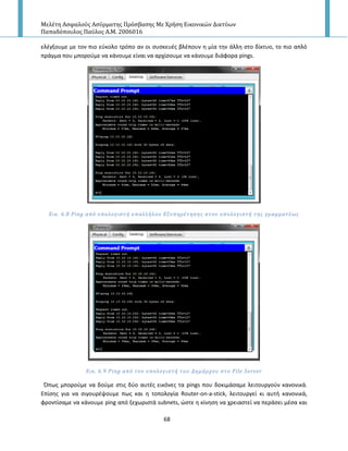 Μελέτη Αςφαλούσ Αςύρματησ Πρόςβαςησ Με Χρήςη Εικονικών Δικτύων
Παπαδόπουλοσ Παύλοσ Α.Μ. 2006016
68
ελζγξουμε με τον πιο εφκολο τρόπο αν οι ςυςκευζσ βλζπουν θ μία τθν άλλθ ςτο δίκτυο, το πιο απλό
πράγμα που μποροφμε να κάνουμε είναι να αρχίςουμε να κάνουμε διάφορα pings.
Εικ. 6.8 Ping από υπολογιςτό υπαλλόλου Εξυπηρϋτηςησ ςτον υπολογιςτό τησ γραμματϋωσ
Εικ. 6.9 Ping από τον υπολογιςτό του Δημϊρχου ςτο File Server
Ππωσ μποροφμε να δοφμε ςτισ δφο αυτζσ εικόνεσ τα pings που δοκιμάςαμε λειτουργοφν κανονικά.
Επίςθσ για να ςιγουρζψουμε πωσ και θ τοπολογία Router-on-a-stick, λειτουργεί κι αυτι κανονικά,
φροντίςαμε να κάνουμε ping από ξεχωριςτά subnets, ϊςτε θ κίνθςθ να χρειαςτεί να περάςει μζςα και
 
