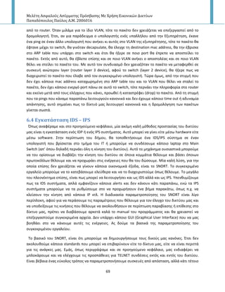 Μελέτη Αςφαλούσ Αςύρματησ Πρόςβαςησ Με Χρήςη Εικονικών Δικτύων
Παπαδόπουλοσ Παύλοσ Α.Μ. 2006016
69
από το router. Πταν μιλάμε για το ίδιο VLAN, τότε το πακζτο δεν χρειάηεται να επεξεργαςτεί από το
δρομολογθτι. Ζτςι, αν για παράδειγμα ο υπολογιςτισ ενόσ υπαλλιλου από τθν Εξυπθρζτθςθ, ζκανε
ζνα ping ςε ζναν άλλο υπολογιςτι που ανικει κι αυτόσ ςτο VLAN τθσ εξυπθρζτθςθσ, τότε το πακζτο κα
ζφτανε μζχρι το switch, κα γινόταν decapsulate, κα ζλεγχε τθ destination mac address, κα τθν ζβριςκε
ςτο ARP table που υπάρχει ςτο switch και ζτςι κα ιξερε ςε ποιο port κα ζπρεπε να αποςτείλει το
πακζτο. Εκτόσ από αυτό, κα ζβλεπε επίςθσ και ςε ποιο VLAN ανικει ο αποςτολζασ και ςε ποιο VLAN
κζλει να ςτείλει το πακζτο του. Με αυτό τον ςυνδυαςμό δεν χρειαηόταν το πακζτο να μεταφερκεί ςε
ςυςκευι ανϊτερου layer (router layer 3 device), αφοφ το switch (layer 2 device), κα ιξερε πωσ να
διαχειριςτεί το πακζτο που ζλαβε από τον ςυγκεκριμζνο υπολογιςτι. Τϊρα όμωσ, από τθν ςτιγμι που
δεν ζχει κάποια mac address καταχωρθμζνθ ςτο ARP table του και το VLAN που κζλει να ςταλεί το
πακζτο, δεν ζχει κάποιο ενεργό port πάνω ςε αυτό το switch, τότε περνάει τθν πλθροφορία ςτο router
και εκείνο μετά από τουσ ελζγχουσ που κάνει, προωκεί ι καταςτρζφει (drop) το πακζτο. Από τθ ςτιγμι
που τα pings που κάναμε παραπάνω λειτουργοφν κανονικά και δεν ζχουμε κάποιο time out ι αδυναμία
απάντθςθσ, αυτό ςθμαίνει πωσ το δίκτυό μασ λειτουργεί κανονικά και θ δρομολόγθςθ των πακζτων
γίνεται ςωςτά.
6.4 Εγκατϊςταςη IDS – IPS
Ππωσ αναφζραμε και ςτο προθγοφμενο κεφάλαιο, μία ακόμθ καλι μζκοδοσ προςταςίασ του δικτφου
μασ είναι θ εγκατάςταςθ ενόσ IDP ι ενόσ IPS ςυςτιματοσ. Αυτό μπορεί να γίνει είτε μζςω hardware είτε
μζςω software. Στθν περίπτωςθ του διμου, κα τοποκετιςουμε ζνα IDS/IPS ςφςτθμα ςε ζναν
υπολογιςτι που βρίςκεται ςτο τμιμα του ΙΤ ι μποροφμε να ςυνδζςουμε κάποιο laptop ςτο Main
Switch (απ’ όπου δθλαδι περνάει όλθ θ κίνθςθ του δικτφου). Αυτό το μθχάνθμα ουςιαςτικά μποροφμε
να του ορίςουμε να διαβάηει τθν κίνθςθ του δικτφου ςε όποια κομμάτια κζλουμε και βάςει όποιων
πρωτοκόλλων κζλουμε και να προχωράει ςτισ ενζργειεσ που κα του δϊςουμε. Μία καλι λφςθ, για τθν
οποία επίςθσ δεν χρειάηεται να γίνουν κάποια οικονομικά ζξοδα, είναι το SNORT. Το ςυγκεκριμζνο
εργαλείο μποροφμε να το κατεβάςουμε ελεφκερα και να το διαχειριςτοφμε όπωσ κζλουμε. Το μεγάλο
του πλεονζκτθμα επίςθσ, είναι πωσ μπορεί να λειτουργιςει και ωσ IDS αλλά και ωσ IPS. Υπενκυμίηουμε
πωσ τα IDS ςυςτιματα, απλά εμφανίηουν κάποια alerts και δεν κάνουν κάτι παραπάνω, ενϊ τα IPS
ςυςτιματα μποροφμε να τα ρυκμίςουμε ςτο να προχωριςουν ζνα βιμα παρακάτω, όπωσ π.χ. να
κλείςουν τθν κίνθςθ από κάποια Ι΢ κτλ. Η διαδικαςία παραμετροποίθςθσ του SNORT είναι λίγο
περίπλοκθ, αφοφ για να περάςουμε τισ παραμζτρουσ που κζλουμε για τον ζλεγχο του δικτφου μασ και
να υποδείξουμε τισ κινιςεισ που κζλουμε να ακολουκιςουν ςε περίπτωςθ παραβίαςθσ ι επίκεςθσ ςτο
δίκτυο μασ, πρζπει να διαβάςουμε αρκετά καλά το manual του προγράμματοσ και κα χρειαςτεί να
επεξεργαςτοφμε ςυγκεκριμζνα αρχεία. Δεν υπάρχει κάποιο GUI (Graphical User Interface) που να μασ
βοθκάει ςτο να κάνουμε αυτζσ τισ ενζργειεσ. Ασ δοφμε τα βαςικά τθσ παραμετροποίθςθσ του
ςυγκεκριμζνου εργαλείου.
Το βαςικό του SNORT, είναι ότι μποροφμε να δθμιουργιςουμε τουσ δικοφσ μασ κανόνεσ. Ζτςι δεν
ακολουκοφμε κάποια standards που μπορεί να επιβαρφνουν είτε το δίκτυο μασ, είτε να είναι περιττά
για τισ ανάγκεσ μασ. Εμάσ, όπωσ περιγράψαμε και ςε προθγοφμενο κεφάλαιο, μασ ενδιαφζρει να
μπλοκάρουμε και να ελζγχουμε τισ προςπάκειεσ για TELNET ςυνδζςεισ εκτόσ και εντόσ του δικτφου.
Είναι βζβαια ζνασ εφκολοσ τρόποσ να παραμετροποιιςουμε ςυςκευζσ από απόςταςθ, αλλά κάτι τζτοιο
 