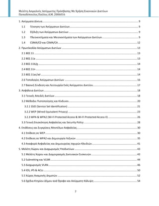 Μελέτη Αςφαλούσ Αςύρματησ Πρόςβαςησ Με Χρήςη Εικονικών Δικτύων
Παπαδόπουλοσ Παύλοσ Α.Μ. 2006016
7
1. Αςφρματα Δίκτυα......................................................................................................................................9
1.1 Γζννθςθ των Αςφρματων Δικτφων................................................................................................9
1.2 Εξζλιξθ των Αςφρματων Δικτφων .................................................................................................9
1.3 Ρλεονεκτιματα και Μειονεκτιματα των Αςφρματων Δικτφων...................................................9
1.4 CSMA/CD και CSMA/CA..............................................................................................................12
2. Ρρωτόκολλα Αςφρματων Δικτφων .........................................................................................................13
2.1 802.11 ...............................................................................................................................................13
2.2 802.11a .............................................................................................................................................13
2.3 802.11b/g..........................................................................................................................................14
2.4 802.11n .............................................................................................................................................14
2.5 802.11ac/ad ......................................................................................................................................14
2.6 Τοπολογίεσ Αςφρματων Δικτφων .....................................................................................................16
2.7 Βαςικι Σφνδεςθ και Λειτουργία Ενόσ Αςφρματου Δικτφου.............................................................17
3. Αςφάλεια Δικτφων..................................................................................................................................18
3.1 Γενικζσ Απειλζσ Δικτφων...................................................................................................................18
3.2 Mζκοδοι Ριςτοποίθςθσ και Κίνδυνοι...............................................................................................20
3.2.1 SSID (Service Set Identification).................................................................................................21
3.2.2 WEP (Wired Equivalent Privacy) ................................................................................................23
3.2.3 WPA & WPA2 (Wi-Fi Protected Access & Wi-Fi Protected Access II) ........................................26
3.3 Γενικι Επιςκόπθςθ Αςφαλείασ και Security Policy ..........................................................................28
4. Επικζςεισ και Συγκρίςεισ Μοντζλων Αςφαλείασ....................................................................................30
4.1 Επίκεςθ ςε WEP................................................................................................................................30
4.2 Επίκεςθ ςε WPA2 και Δθμιουργία Λεξικϊν .....................................................................................35
4.3 Αναφορά Αςφαλείασ και Δθμιουργίασ Ιςχυρϊν Κλειδιϊν...............................................................41
5. Μελζτθ Χϊρου και Διαχωριςμόσ Υποδικτφων .......................................................................................43
5.1 Μελζτθ Χϊρου και Διαμοιραςμόσ Δικτυακϊν Συςκευϊν................................................................43
5.2 Subnetting και VLSM.........................................................................................................................44
5.3 Διαχωριςμόσ VLAN............................................................................................................................46
5.4 IDS, IPS & ACLs ..................................................................................................................................50
5.5 Χϊροσ Αναμονισ Δθμοτϊν...............................................................................................................52
5.6 Σχζδια Κτθρίου Διμου ανά Προφο και Αςφρματθ Κάλυψθ ............................................................54
 