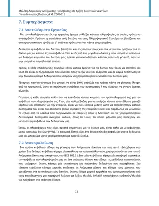 Μελέτη Αςφαλούσ Αςύρματησ Πρόςβαςησ Με Χρήςη Εικονικών Δικτύων
Παπαδόπουλοσ Παύλοσ Α.Μ. 2006016
72
7. ΢υμπερϊςματα
7.1 Αποτελϋςματα Εργαςύασ
Με τθν ολοκλιρωςθ αυτισ τθσ εργαςίασ ζχουμε ςυλλζξει κάποιεσ πλθροφορίεσ οι οποίεσ πρζπει να
αναφερκοφν. Ρρϊτον, θ αςφάλεια ενόσ δικτφου και ενόσ Ρλθροφοριακοφ Συςτιματοσ βαςίηεται και
ςτο προςωπικό που εργάηεται ς’ αυτό και πρζπει να είναι πάντα ενθμερωμζνο.
Δεφτερον, θ αςφάλεια του δικτφου βαςίηεται και ςτισ παραμζτρουσ και ςτα μζτρα που ορίηουμε για το
δίκτυο μασ ωσ κάποια ζξτρα αςφάλεια. Ζτςι εκτόσ από ζνα μεγάλο κωδικό π.χ. που μπορεί να ορίςουμε
για διάφορα κομμάτια του δικτφου μασ, πρζπει να ακολουκοφνται κάποιεσ πολιτικζσ γι’ αυτό, ϊςτε να
μθν μπορεί να παραβιαςτεί εφκολα.
Τρίτον, ο κάκε επιτικζμενοσ ςυνικωσ κάνει κάποια ζρευνα για το δίκτυο που κζλει να επιτεκεί και
καλό κα είναι οι πλθροφορίεσ που δίνονται προσ τα ζξω να είναι ελάχιςτεσ και ςε καμία περίπτωςθ να
μθν δίνονται κρίςιμα δεδομζνα που μποροφν να χρθςιμοποιθκοφν εναντίον του δικτφου μασ.
Τζταρτον, κανζνα ςφςτθμα δεν μπορεί να είναι 100% αςφαλζσ και πρζπει πάντα να γίνονται ζλεγχοι
από το προςωπικό, ϊςτε ςε περίπτωςθ ευπάκειασ του ςυςτιματοσ ι του δικτφου, να γίνουν άμεςεσ
αλλαγζσ.
Ρζμπτον, θ κάκε εταιρεία καλό είναι να επενδφςει κάποιο κομμάτι του προχπολογιςμοφ τθσ για τθν
αςφάλεια των πλθροφοριϊν τθσ. Ζτςι, μία καλι μζκοδοσ για να υπάρξει κάποια ιςοςτάκμιςθ μεταξφ
κζρδουσ και ςπατάλθσ για τθν εταιρεία, είναι να γίνει κάποια μελζτθ ϊςτε να τοποκετθκοφν κάποια
ςυςτιματα που είναι πιο αξιόπιςτα (όπωσ ςυςκευζσ τθσ εταιρείασ Cisco) και παράλλθλα να μειωκοφν
τα ζξοδα από τα κλειδιά που πλθρϊνονται ςε εταιρείεσ όπωσ θ Microsoft και να χρθςιμοποιθκοφν
Λειτουργικά Συςτιματα ανοιχτοφ κϊδικα, όπωσ το Linux, τα οποία μάλιςτα μασ παρζχουν και
μεγαλφτερθ αςφάλεια των δεδομζνων μασ.
Ζκτον, οι πλθροφορίεσ που είναι αρκετά ςθμαντικζσ για το δίκτυο μασ, είναι καλό να μεταφζρονται
μζςω εικονικϊν δικτφων (VPN). Τα εικονικά δίκτυα είναι ζνα ζξτρα επίπεδο αςφαλείασ για τα δεδομζνα
μασ και μποροφμε να το χρθςιμοποιιςουμε αρκετά εφκολα.
7.2 Ανακεφαλαύωςη
Στο πρϊτο κεφάλαιο είδαμε τθ γζννθςθ των Αςφρματων Δικτφων και πωσ αυτά εξελίχκθκαν ςτο
χρόνο. Στο δεφτερο κεφάλαιο είχαμε μία ανάλυςθ των πρωτοκόλλων που χρθςιμοποιοφνται ςτο τοπικά
Αςφρματα Δίκτυα τθσ οικογζνειασ του IEEE 802.11. Στο τρίτο κεφάλαιο, είχαμε μία αναφορά ςχετικά με
τθν αςφάλεια των πλθροφοριϊν μασ ςε ζνα αςφρματο δίκτυο και είδαμε τισ μεκόδουσ πιςτοποίθςθσ
που υπάρχουν. Επίςθσ κάναμε μία επιςκόπθςθ των παραπάνω δεδομζνων που παράχκθκαν. Στο
τζταρτο κεφάλαιο κάναμε μερικζσ επικζςεισ ςε Αςφρματα Δίκτυα και είδαμε τουσ χρόνουσ που
χρειάηονται για το ςπάςιμο ενόσ δικτφου. Επίςθσ είδαμε μερικά εργαλεία που χρθςιμοποιοφνται από
τουσ επιτικζμενουσ για παραγωγι λεξικϊν με λζξεισ κλειδιά, δθλαδι υποψιφιουσ κωδικοφσ/κλειδιά
για πρόςβαςθ ςτο εκάςτοτε δίκτυο.
 