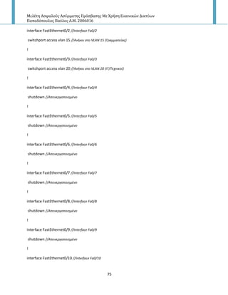 Μελέτη Αςφαλούσ Αςύρματησ Πρόςβαςησ Με Χρήςη Εικονικών Δικτύων
Παπαδόπουλοσ Παύλοσ Α.Μ. 2006016
75
interface FastEthernet0/2 //Interface Fa0/2
switchport access vlan 15 //Ανικει ςτο VLAN 15 (Γραμματείασ)
!
interface FastEthernet0/3 //Interface Fa0/3
switchport access vlan 20 //Ανικει ςτο VLAN 20 (ΙΣ/Σεχνικοί)
!
interface FastEthernet0/4 //Interface Fa0/4
shutdown //Απενεργοποιθμζνο
!
interface FastEthernet0/5 //Interface Fa0/5
shutdown //Απενεργοποιθμζνο
!
interface FastEthernet0/6 //Interface Fa0/6
shutdown //Απενεργοποιθμζνο
!
interface FastEthernet0/7 //Interface Fa0/7
shutdown //Απενεργοποιθμζνο
!
interface FastEthernet0/8 //Interface Fa0/8
shutdown //Απενεργοποιθμζνο
!
interface FastEthernet0/9 //Interface Fa0/9
shutdown //Aπενεργοποιθμζνο
!
interface FastEthernet0/10 //Interface Fa0/10
 