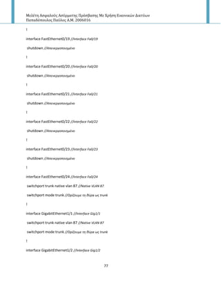 Μελέτη Αςφαλούσ Αςύρματησ Πρόςβαςησ Με Χρήςη Εικονικών Δικτύων
Παπαδόπουλοσ Παύλοσ Α.Μ. 2006016
77
!
interface FastEthernet0/19 //Interface Fa0/19
shutdown //Απενεργοποιθμζνο
!
interface FastEthernet0/20 //Interface Fa0/20
shutdown //Απενεργοποιθμζνο
!
interface FastEthernet0/21 //Interface Fa0/21
shutdown //Απενεργοποιθμζνο
!
interface FastEthernet0/22 //Interface Fa0/22
shutdown //Απενεργοποιθμζνο
!
interface FastEthernet0/23 //Interface Fa0/23
shutdown //Απενεργοποιθμζνο
!
interface FastEthernet0/24 //Interface Fa0/24
switchport trunk native vlan 87 //Native VLAN 87
switchport mode trunk //Ορίηουμε τθ κφρα ωσ trunk
!
interface GigabitEthernet1/1 //Interface Gig1/1
switchport trunk native vlan 87 //Native VLAN 87
switchport mode trunk //Ορίηουμε τθ κφρα ωσ trunk
!
interface GigabitEthernet1/2 //Interface Gig1/2
 