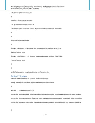 Μελέτη Αςφαλούσ Αςύρματησ Πρόςβαςησ Με Χρήςη Εικονικών Δικτύων
Παπαδόπουλοσ Παύλοσ Α.Μ. 2006016
78
shutdown //Απενεργοποιθμζνο
!
interface Vlan1 //Default VLAN1
no ip address //Δεν ζχει κάποια ΙΡ
shutdown //Δεν λειτουργεί κάποια κφρα του switch που να ανικει ςτο VLAN1
!
!
line con 0 //Θφρα κονςόλασ
!
line vty 0 4 //Θφρεσ 0 – 4 (λογικζσ) για απομακρυςμζνθ ςφνδεςθ TELNET/SSH
login //Απαιτεί log in
line vty 5 15 //Θφρεσ 5 - 15 (λογικζσ) για απομακρυςμζνθ ςφνδεςθ TELNET/SSH
login //Απαιτεί log in
!
!
end //Σζλοσ αρχείου ρυκμίςεων (startup-configuration file)
Switch 1ου Ορόφου
Switch1ouOrofou#sh start //Εντολι show startup-config
Using 1862 bytes //Μζγεκοσ αρχείου αποκυκευμζνων ρυκκίςεων
!
version 12.2 //Ζκδοςθ Λ΢ Cisco OS
no service timestamps log datetime msec //Μθ ενεργοποιθμζνθ υπθρεςία καταγραφισ log in ςτθ ςυςκευι
no service timestamps debug datetime msec //Μθ ενεγοποιθμζνθ υπθρεςία καταγραφισ ώρασ και θμ/νίασ
no service password-encryption //Μθ ενεργοποιθμζνθ υπθρεςία κρυπτογράφθςθσ των κωδικών αςφαλείασ
!
 