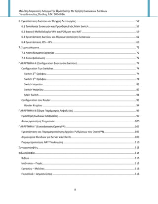 Μελέτη Αςφαλούσ Αςύρματησ Πρόςβαςησ Με Χρήςη Εικονικών Δικτύων
Παπαδόπουλοσ Παύλοσ Α.Μ. 2006016
8
6. Εγκατάςταςθ Δικτφου και Ζλεγχοσ Λειτουργίασ ....................................................................................57
6.1 Τοπολογία Συςκευϊν και Ρροςκικθ Ενόσ Main Switch...................................................................57
6.2 Bαςικι Μεκοδολογία VPN και ΢φκμιςθ του ΝΑΤ ............................................................................59
6.3 Εγκατάςταςθ Δικτφου και Ραραμετροποίθςθ Συςκευϊν................................................................62
6.4 Εγκατάςταςθ IDS – IPS......................................................................................................................69
7. Συμπεράςματα........................................................................................................................................72
7.1 Αποτελζςματα Εργαςίασ ..................................................................................................................72
7.2 Ανακεφαλαίωςθ ...............................................................................................................................72
ΡΑ΢Α΢ΤΗΜΑ Α (Configuration Συςκευϊν Δικτφου)...................................................................................74
Configuration Των Switches....................................................................................................................74
Switch 2ου
Ορόφου..............................................................................................................................74
Switch 1ου
Ορόφου..............................................................................................................................78
Switch Ιςογείου...................................................................................................................................83
Switch Υπογείου..................................................................................................................................87
Main Switch.........................................................................................................................................91
Configuration του Router........................................................................................................................93
Router Κτθρίου ...................................................................................................................................94
ΡΑ΢Α΢ΤΗΜΑ Β (Ζξτρα Ραράμετροι Αςφαλείασ)........................................................................................99
Ρροςκικθ Κωδικϊν Αςφαλείασ .............................................................................................................99
Απενεργοποίθςθ Υπθρεςιϊν................................................................................................................100
ΡΑ΢Α΢ΤΗΜΑ Γ (Εγκατάςταςθ OpenVPN).................................................................................................103
Εγκατάςταςθ και Ραραμετροποίθςθ Αρχείου ΢υκμίςεων του OpenVPN...........................................103
Δθμιουργία Κλειδιϊν για Server και Clients.........................................................................................109
Ραραμετροποίθςθ ΝΑΤ Υπολογιςτι ....................................................................................................110
Συντομογραφίεσ........................................................................................................................................111
Βιβλιογραφία............................................................................................................................................115
Βιβλία....................................................................................................................................................115
Ιςτότοποι – Ρθγζσ.................................................................................................................................115
Εργαςίεσ – Μελζτεσ..............................................................................................................................116
Ρεριοδικά – Δθμοςιεφςεισ ...................................................................................................................116
 