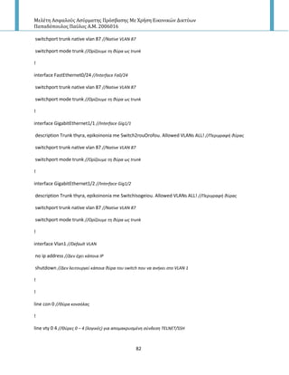 Μελέτη Αςφαλούσ Αςύρματησ Πρόςβαςησ Με Χρήςη Εικονικών Δικτύων
Παπαδόπουλοσ Παύλοσ Α.Μ. 2006016
82
switchport trunk native vlan 87 //Native VLAN 87
switchport mode trunk //Ορίηουμε τθ κφρα ωσ trunk
!
interface FastEthernet0/24 //Interface Fa0/24
switchport trunk native vlan 87 //Native VLAN 87
switchport mode trunk //Ορίηουμε τθ κφρα ωσ trunk
!
interface GigabitEthernet1/1 //Interface Gig1/1
description Trunk thyra, epikoinonia me Switch2rouOrofou. Allowed VLANs ALL! //Περιγραφι κφρασ
switchport trunk native vlan 87 //Native VLAN 87
switchport mode trunk //Ορίηουμε τθ κφρα ωσ trunk
!
interface GigabitEthernet1/2 //Interface Gig1/2
description Trunk thyra, epikoinonia me SwitchIsogeiou. Allowed VLANs ALL! //Περιγραφι κφρασ
switchport trunk native vlan 87 //Native VLAN 87
switchport mode trunk //Ορίηουμε τθ κφρα ωσ trunk
!
interface Vlan1 //Default VLAN
no ip address //Δεν ζχει κάποια ΙΡ
shutdown //Δεν λειτουργεί κάποια κφρα του switch που να ανικει ςτο VLAN 1
!
!
line con 0 //Θφρα κονςόλασ
!
line vty 0 4 //Θφρεσ 0 – 4 (λογικζσ) για απομακρυςμζνθ ςφνδεςθ TELNET/SSH
 
