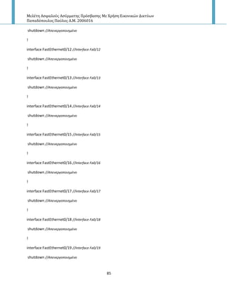 Μελέτη Αςφαλούσ Αςύρματησ Πρόςβαςησ Με Χρήςη Εικονικών Δικτύων
Παπαδόπουλοσ Παύλοσ Α.Μ. 2006016
85
shutdown //Απενεργοποιθμζνο
!
interface FastEthernet0/12 //Interface Fa0/12
shutdown //Απενεργοποιθμζνο
!
interface FastEthernet0/13 //Interface Fa0/13
shutdown //Απενεργοποιθμζνο
!
interface FastEthernet0/14 //Interface Fa0/14
shutdown //Απενεργοποιθμζνο
!
interface FastEthernet0/15 //Interface Fa0/15
shutdown //Απενεργοποιθμζνο
!
interface FastEthernet0/16 //Interface Fa0/16
shutdown //Απενεργοποιθμζνο
!
interface FastEthernet0/17 //Interface Fa0/17
shutdown //Απενεργοποιθμζνο
!
interface FastEthernet0/18 //Interface Fa0/18
shutdown //Απενεργοποιθμζνο
!
interface FastEthernet0/19 //Interface Fa0/19
shutdown //Απενεργοποιθμζνο
 