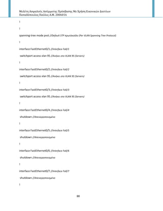 Μελέτη Αςφαλούσ Αςύρματησ Πρόςβαςησ Με Χρήςη Εικονικών Δικτύων
Παπαδόπουλοσ Παύλοσ Α.Μ. 2006016
88
!
!
spanning-tree mode pvst //Default STP πρωτόκολλο (Per VLAN Spanning Tree Protocol)
!
interface FastEthernet0/1 //Interface Fa0/1
switchport access vlan 95 //Ανικει ςτο VLAN 95 (Servers)
!
interface FastEthernet0/2 //Interface Fa0/2
switchport access vlan 95 //Ανικει ςτο VLAN 95 (Servers)
!
interface FastEthernet0/3 //Interface Fa0/3
switchport access vlan 95 //Ανικει ςτο VLAN 95 (Servers)
!
interface FastEthernet0/4 //Interface Fa0/4
shutdown //Απενεργοποιθμζνο
!
interface FastEthernet0/5 //Interface Fa0/5
shutdown //Απενεργοποιθμζνο
!
interface FastEthernet0/6 //Interface Fa0/6
shutdown //Απενεργοποιθμζνο
!
interface FastEthernet0/7 //Interface Fa0/7
shutdown //Απενεργοποιθμζνο
!
 