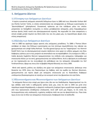 Μελέτη Αςφαλούσ Αςύρματησ Πρόςβαςησ Με Χρήςη Εικονικών Δικτύων
Παπαδόπουλοσ Παύλοσ Α.Μ. 2006016
9
1. Αςύρματα Δύκτυα
1.1Γϋννηςη των Αςύρματων Δικτύων
Η πρϊτθ ουςιαςτικι αςφρματθ αποςτολι δεδομζνων ζγινε το 1880 από τουσ Alexander Graham Bell
και Charles Sumner Tainte, οι οποίοι καταςκεφαςαν και καταχϊρθςαν με δίπλωμα ευρεςιτεχνίασ το
“φωτοτθλζφωνο” (photophone). Ουςιαςτικά, πρόκειται για ζνα τθλζφωνο μζςω του οποίου
μποροφςαν να διεξαχκοφν ςυνομιλίεσ οι οποίεσ μεταφζρονταν αςφρματα, μζςω διαμορφωμζνων
ακτίνων φωτόσ (πολφ κοντά ςτα θλεκτρομαγνθτικά κφματα). Να ςθμειωκεί ότι ιταν απαραίτθτθ θ
οπτικι επαφι μεταξφ πομποφ και δζκτθ (κάτι που και ςτισ μζρεσ μασ, τισ περιςςότερεσ φορζσ είναι
επίςθσ απαραίτθτο).
1.2Εξϋλιξη των Αςύρματων Δικτύων
Από το 1880 και αργότερα είχαμε αρκετζσ νζεσ αςφρματεσ μεταδόςεισ. Το 1888 ο Thomas Edison
κατάφερε να πάρει ζνα δίπλωμα ευρεςιτεχνίασ για ζνα ςφςτθμα ςθματοδότθςθσ που εφθφρε και
χρθςιμοποίθςε ςτο Lehigh Valley Railroad. Τθν ίδια χρονιά ζχουμε και τθν “παρατιρθςθ” του Heinrich
Rudolf Hertz πωσ τα θλεκτρομαγνθτικά κφματα ταξιδεφουν ςτον χϊρο ςε ευκείεσ γραμμζσ ενϊ δίνει
διάφορουσ τρόπουσ για το πϊσ μποροφν να αποςταλοφν και να παραλθφκοφν. Στθ ςυνζχεια το 1901, ο
Ιταλόσ φυςικόσ Guglielmo Marconi πραγματοποίθςε τθν επίδειξθ ενόσ αςφρματου τθλζγραφου για
επικοινωνία πλοίου με τθν ακτι, χρθςιμοποιϊντασ τον κϊδικα Morse. Αυτι θ εφεφρεςθ ςε ςυνδυαςμό
με τθν τεχνογνωςία και τθν ςυνειςφορά ςτο ραδιόφωνο και τθν αςφρματθ τθλεγραφία του Karl
Ferdinand Braun, ζφερε και ςτουσ δφο το βραβείο Νόμπελ Φυςικισ του ζτουσ 1909.
Μετά από αρκετζσ μελζτεσ και εξελίξεισ ςτο χϊρο των αςφρματων επικοινωνιϊν, φτάνουμε ςτθν
δεκαετία του 1970, όπου ςτο Ρανεπιςτιμιο τθσ Χαβάθσ, από τθν ομάδα του Norman Abramson,
χρθςιμοποιείται για πρϊτθ φορά μία αςφρματθ επικοινωνία για τθ διαςφνδεςθ διάφορων
υπολογιςτϊν (διαςκορπιςμζνοι ςε νθςιά) με τον κεντρικό server που βριςκόταν ςτο νθςί Oahu.
1.3Πλεονεκτόματα και Μειονεκτόματα των Αςύρματων Δικτύων
Τα αςφρματα δίκτυα ςτθν εποχι μασ ζχουν γίνει όλο και πιο διαδεδομζνα. Χαρακτθριςτικό του ότι
ζχει αλλάξει κατά πολφ ο κακθμερινόσ τρόποσ ηωισ μασ, είναι ότι από το 2005 και μετά ςτθν
παγκόςμια αγορά πλθροφορικισ, οι φορθτοί υπολογιςτζσ (Laptops) ζχουν μεγαλφτερο κομμάτι αγοράσ
από τουσ προςωπικοφσ (ςτακεροφσ) υπολογιςτζσ. Αυτό κακ’ αυτό μασ δείχνει, το ότι εκτόσ τθσ
λειτουργικότθτασ ενόσ υπολογιςτι, ο χριςτθσ νοιάηεται πολφ και για τθν φορθτότθτά του. Ροια είναι
όμωσ τα ςυν και τα πλθν των αςφρματων επικοινωνιϊν; Αναφορικά είναι τα ακόλουκα:
 
