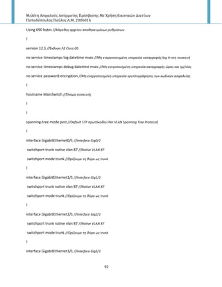 Μελέτη Αςφαλούσ Αςύρματησ Πρόςβαςησ Με Χρήςη Εικονικών Δικτύων
Παπαδόπουλοσ Παύλοσ Α.Μ. 2006016
92
Using 690 bytes //Μζγεκοσ αρχείου αποκθκευμζνων ρυκμίςεων
!
version 12.1 //Ζκδοςθ Λ΢ Cisco OS
no service timestamps log datetime msec //Μθ ενεργοποιθμζνθ υπθρεςία καταγραφισ log in ςτθ ςυςκευι
no service timestamps debug datetime msec //Μθ ενεγοποιθμζνθ υπθρεςία καταγραφισ ώρασ και θμ/νίασ
no service password-encryption //Μθ ενεργοποιθμζνθ υπθρεςία κρυπτογράφθςθσ των κωδικών αςφαλείασ
!
hostname MainSwitch //Όνομα ςυςκευισ
!
!
spanning-tree mode pvst //Default STP πρωτόκολλο (Per VLAN Spanning Tree Protocol)
!
interface GigabitEthernet0/1 //Interface Gig0/1
switchport trunk native vlan 87 //Native VLAN 87
switchport mode trunk //Ορίηουμε τθ κφρα ωσ trunk
!
interface GigabitEthernet1/1 //Interface Gig1/1
switchport trunk native vlan 87 //Native VLAN 87
switchport mode trunk //Ορίηουμε τθ κφρα ωσ trunk
!
interface GigabitEthernet2/1 //Interface Gig2/1
switchport trunk native vlan 87 //Native VLAN 87
switchport mode trunk //Ορίηουμε τθ κφρα ωσ trunk
!
interface GigabitEthernet3/1 //Interface Gig3/1
 
