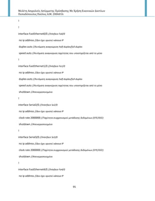Μελέτη Αςφαλούσ Αςύρματησ Πρόςβαςησ Με Χρήςη Εικονικών Δικτύων
Παπαδόπουλοσ Παύλοσ Α.Μ. 2006016
95
!
!
interface FastEthernet0/0 //Inteface Fa0/0
no ip address //Δεν ζχει οριςτεί κάποια ΙΡ
duplex auto //Αυτόματθ αναγνώριςθ half-duplex/full-duplex
speed auto //Αυτόματθ αναγνώριςθ ταχφτθτασ που υποςτθρίηεται από το μζςο
!
interface FastEthernet1/0 //Inteface Fa1/0
no ip address //Δεν ζχει οριςτεί κάποια ΙΡ
duplex auto //Αυτόματθ αναγνώριςθ half-duplex/full-duplex
speed auto //Αυτόματθ αναγνώριςθ ταχφτθτασ που υποςτθρίηεται από το μζςο
shutdown //Απενεργοποιθμζνο
!
interface Serial2/0 //Interface Se2/0
no ip address //Δεν ζχει οριςτεί κάποια ΙΡ
clock rate 2000000 //Σαχφτθτα ςυγχρονιςμοφ μετάδοςθσ δεδομζνων (DTE/DCE)
shutdown //Απενεργοποιθμζνο
!
interface Serial3/0 //Interface Se3/0
no ip address //Δεν ζχει οριςτεί κάποια ΙΡ
clock rate 2000000 //Σαχφτθτα ςυγχρονιςμοφ μετάδοςθσ δεδομζνων (DTE/DCE)
shutdown //Απενεργοποιθμζνο
!
interface FastEthernet4/0 //Inteface Fa4/0
no ip address //Δεν ζχει οριςτεί κάποια ΙΡ
 
