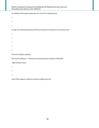 Μελέτη Αςφαλούσ Αςύρματησ Πρόςβαςησ Με Χρήςη Εικονικών Δικτύων
Παπαδόπουλοσ Παύλοσ Α.Μ. 2006016
98
ip classless //Λειτουργία ανάγνωςθσ τθσ route list του δρομολογθτι
!
!
!
no cdp run //Απενεργοποιθμζνο CDP (Cisco Descovery Protocol) για τθν ςυςκευι αυτι
!
!
!
!
!
line con 0 //Θφρα κονςόλασ
line vty 0 4 //Θφρεσ 0 – 4 (λογικζσ) για απομακρυςμζνθ ςφνδεςθ TELNET/SSH
login //Απαιτεί log in
!
!
!
end //Tζλοσ αρχείου ρυκμίςεων (startup-configuration file)
 