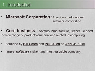 • Microsoft Corporation :American multinational
software corporation
• Core business : develop, manufacture, licence, support
a wide range of products and services related to computing.
• Founded by Bill Gates and Paul Allen on April 4th 1975
• largest software maker, and most valuable company.
1. Introduction
 