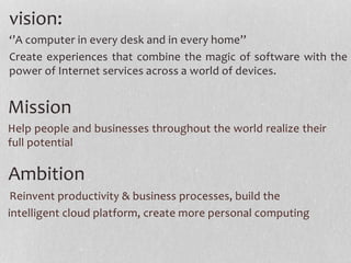 vision:
‘’A computer in every desk and in every home’’
Create experiences that combine the magic of software with the
power of Internet services across a world of devices.
Mission
Help people and businesses throughout the world realize their
full potential
Ambition
Reinvent productivity & business processes, build the
intelligent cloud platform, create more personal computing
 