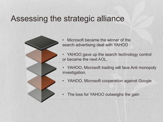 • Microsoft became the winner of the
search advertising deal with YAHOO
• YAHOO gave up the search technology control
or became the next AOL.
• YAHOO, Microsoft trading will face Anti monopoly
investigation.
• YAHOO, Microsoft cooperation against Google
Assessing the strategic alliance
• The loss for YAHOO outweighs the gain
 