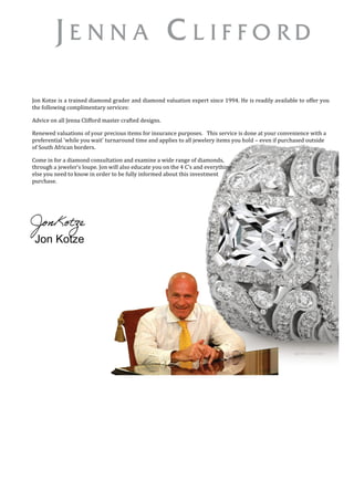Jon Kotze is a trained diamond grader and diamond valuation expert since 1994. He is readily available to offer you
the following complimentary services:
Advice on all Jenna Clifford master crafted designs.
Renewed valuations of your precious items for insurance purposes. This service is done at your convenience with a
preferential ‘while you wait’ turnaround time and applies to all jewelery items you hold – even if purchased outside
of South African borders.
Come in for a diamond consultation and examine a wide range of diamonds,
through a jeweler’s loupe. Jon will also educate you on the 4 C’s and everything
else you need to know in order to be fully informed about this investment
purchase.
Jon Kotze
 