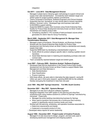 integration
Oct 2011 – June 2013: Data Management Director
- Managed multiple teams following agile methodology to support clinical and
supply chain data standardization. Consistently reach between target and
stretch goals for project quarterly release commitments
- Teams composed of Architects, Software Engineers and Clinical Analysts
- Supported new tool, Symedical, to map clinical data to industry standards
(Multum, Snomed, Loinc). Developed logic and business rules within
ILOG/ODM to support alerting
- Supported MDM for supply chain business using Oracle Enterprise Data
Quality for Product Data development (formerly known as Silver Creek) to
standardize and classify product data
• Compliancy resulted in 14% increase of total purchased volume which
generated 2% Admin fees for Group Purchasing
March 2009 – September 2011: Data Management Sr. Manager Data
Transformation Solutions
- Managed a team of Architects, Clinical Analysts, and Business Analysts
- Worked with the Oracle Enterprise Data Quality for Product Data
development tool (formerly known as Silver Creek) to standardize and classify
supply chain data
- Supported MDM team by developing a standardization engine to:
• Guide efforts for product category specific data in creating a golden record
repository
• Assist Data Services team in matching and classifying purchase order and
contract data
- Team consistently reached between target and stretch goals
June 2007 – February 2009 – Solutions Analyst / Software Engineer
- Developed Data Service Applications in the Oracle Product Data Quality
development tool (formerly known as Silver Creek) to support Master Data
Management and Data Services in:
• Data Standardization
• Data Classification
• Product matching
- With these efforts, we were able to internalize the data research, saving $5
million per year in third party research, spending $500,000 for the software,
thereby recouping the investment in less than one year
June 1984 – May 2007 Springs Industries Fort Mill, South Carolina
December 2001 – May 2007: Systems Manager
- Managed 6 on-site and 5 off-shore software engineers
- Designed integration from ERP system to the planning and shop-floor
scheduling tools using creative solutions to conform to Springs’ manufacturing
intricacies. These tools
• Managed the entire bedding manufacturing business for Springs
• Were used to transform the process into a continuous flow inventory
system to significantly reduce inventory levels and costs.
- Worked with the planning, scheduling, and operation business associates to:
• Determine requirements and design
• Implement a successful product on time
- Developed status reports for senior leadership
August 1999 – December 2001: Project Leader of Creative Products
- Managed 5 on-site resources to design, program, and test code used in
developing warehouse management and shipping systems
 