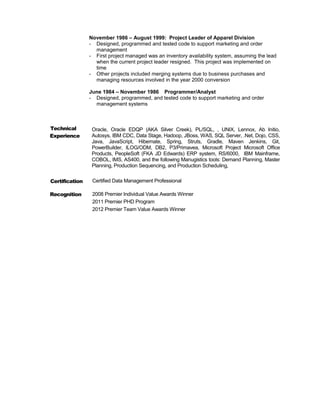 November 1986 – August 1999: Project Leader of Apparel Division
- Designed, programmed and tested code to support marketing and order
management
- First project managed was an inventory availability system, assuming the lead
when the current project leader resigned. This project was implemented on
time
- Other projects included merging systems due to business purchases and
managing resources involved in the year 2000 conversion
June 1984 – November 1986 Programmer/Analyst
- Designed, programmed, and tested code to support marketing and order
management systems
Technical
Experience
Certification
Recognition
Oracle, Oracle EDQP (AKA Silver Creek), PL/SQL, , UNIX, Lennox, Ab Initio,
Autosys, IBM CDC, Data Stage, Hadoop, JBoss, WAS, SQL Server, .Net, Dojo, CSS,
Java, JavaScript, Hibernate, Spring, Struts, Gradle, Maven Jenkins, Git,
PowerBuilder, ILOG/ODM, DB2, P3/Primavea, Microsoft Project Microsoft Office
Products, PeopleSoft (FKA JD Edwards) ERP system, RS/6000, IBM Mainframe,
COBOL, IMS, AS400, and the following Manugistics tools: Demand Planning, Master
Planning, Production Sequencing, and Production Scheduling,
Certified Data Management Professional
2008 Premier Individual Value Awards Winner
2011 Premier PHD Program
2012 Premier Team Value Awards Winner
 