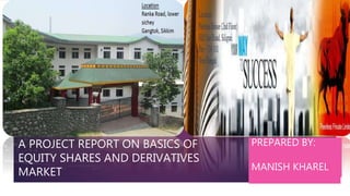 Project report on BASICS
equity shares and
derivatives market
PREPARED BY:
MANISH
KHARELXC
A PROJECT REPORT ON BASICS OF
EQUITY SHARES AND DERIVATIVES
MARKET
PREPARED BY:
MANISH KHAREL
 