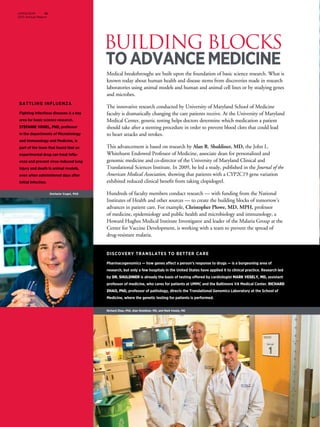 BUILDING BLOCKS
toAdvanceMedicine
UMMS/SOM 14
2013 Annual Report
Medical breakthroughs are built upon the foundation of basic science research. What is
known today about human health and disease stems from discoveries made in research
laboratories using animal models and human and animal cell lines or by studying genes
and microbes.
The innovative research conducted by University of Maryland School of Medicine
faculty is dramatically changing the care patients receive. At the University of Maryland
Medical Center, genetic testing helps doctors determine which medication a patient
should take after a stenting procedure in order to prevent blood clots that could lead
to heart attacks and strokes.
This advancement is based on research by Alan R. Shuldiner, MD, the John L.
Whitehurst Endowed Professor of Medicine, associate dean for personalized and
genomic medicine and co-director of the University of Maryland Clinical and
Translational Sciences Institute. In 2009, he led a study, published in the Journal of the
American Medical Association, showing that patients with a CYP2C19 gene variation
exhibited reduced clinical benefit from taking clopidogrel.
Hundreds of faculty members conduct research — with funding from the National
Institutes of Health and other sources — to create the building blocks of tomorrow’s
advances in patient care. For example, Christopher Plowe, MD, MPH, professor
of medicine, epidemiology and public health and microbiology and immunology, a
Howard Hughes Medical Institute Investigator and leader of the Malaria Group at the
Center for Vaccine Development, is working with a team to prevent the spread of
drug-resistant malaria.
DISCOVERY TRANSLATES TO BETTER CARE
Pharmacogenomics — how genes affect a person’s response to drugs — is a burgeoning area of
research, but only a few hospitals in the United States have applied it to clinical practice. Research led
by Dr. Shuldiner is already the basis of testing offered by cardiologist Mark Vesely, MD, assistant
professor of medicine, who cares for patients at UMMC and the Baltimore VA Medical Center. Richard
Zhao, PhD, professor of pathology, directs the Translational Genomics Laboratory at the School of
Medicine, where the genetic testing for patients is performed.
Battling influenza
Fighting infectious diseases is a key
area for basic science research.
Stefanie Vogel, PhD, professor
in the departments of Microbiology
and Immunology and Medicine, is
part of the team that found that an
experimental drug can treat influ-
enza and prevent virus-induced lung
injury and death in animal models,
even when administered days after
initial infection.
Stefanie Vogel, PhD
Richard Zhao, PhD, Alan Shuldiner, MD, and Mark Vesely, MD
 