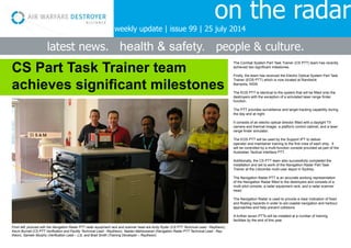 on the radar
latest news. health & safety. people & culture.
The Combat System Part Task Trainer (CS PTT) team has recently
achieved two significant milestones.
Firstly, the team has received the Electro Optical System Part Task
Trainer (EOS PTT) which is now located at Randwick
Barracks, NSW.
The EOS PTT is identical to the system that will be fitted onto the
destroyers with the exception of a simulated laser range finder
function.
The PTT provides surveillance and target tracking capability during
the day and at night.
It consists of an electro optical director fitted with a daylight TV
camera and thermal imager, a platform control cabinet, and a laser
range finder simulator.
The EOS PTT will be used by the Support IPT to deliver
operator and maintainer training to the first crew of each ship. It
will be controlled by a multi-function console provided as part of the
Australian Tactical Interface PTT.
Additionally, the CS PTT team also successfully completed the
installation and set to work of the Navigation Radar Part Task
Trainer at the Lidcombe multi-user depot in Sydney.
The Navigation Radar PTT is an accurate working representation
of the Navigation Radar fitted to the destroyers and consists of a
multi-pilot console, a radar equipment rack, and a radar scanner
head.
The Navigation Radar is used to provide a clear indication of fixed
and floating hazards in order to aid coastal navigation and harbour
approaches and help prevent collisions.
A further seven PTTs will be installed at a number of training
facilities by the end of this year.
CS Part Task Trainer team
achieves significant milestones
From left, pictured with the Navigation Radar PTT radar equipment rack and scanner head are Andy Ryder (CS PTT Technical Lead - Raytheon),
Kevin Burnell (CS PTT Verification and Facility Technical Lead - Raytheon), Neelan Maheswaran (Navigation Radar PTT Technical Lead - Ray-
theon), Sameer Murphy (Verification Lead – L3), and Brad Smith (Training Developer – Raytheon).
weekly update | issue 99 | 25 july 2014
 