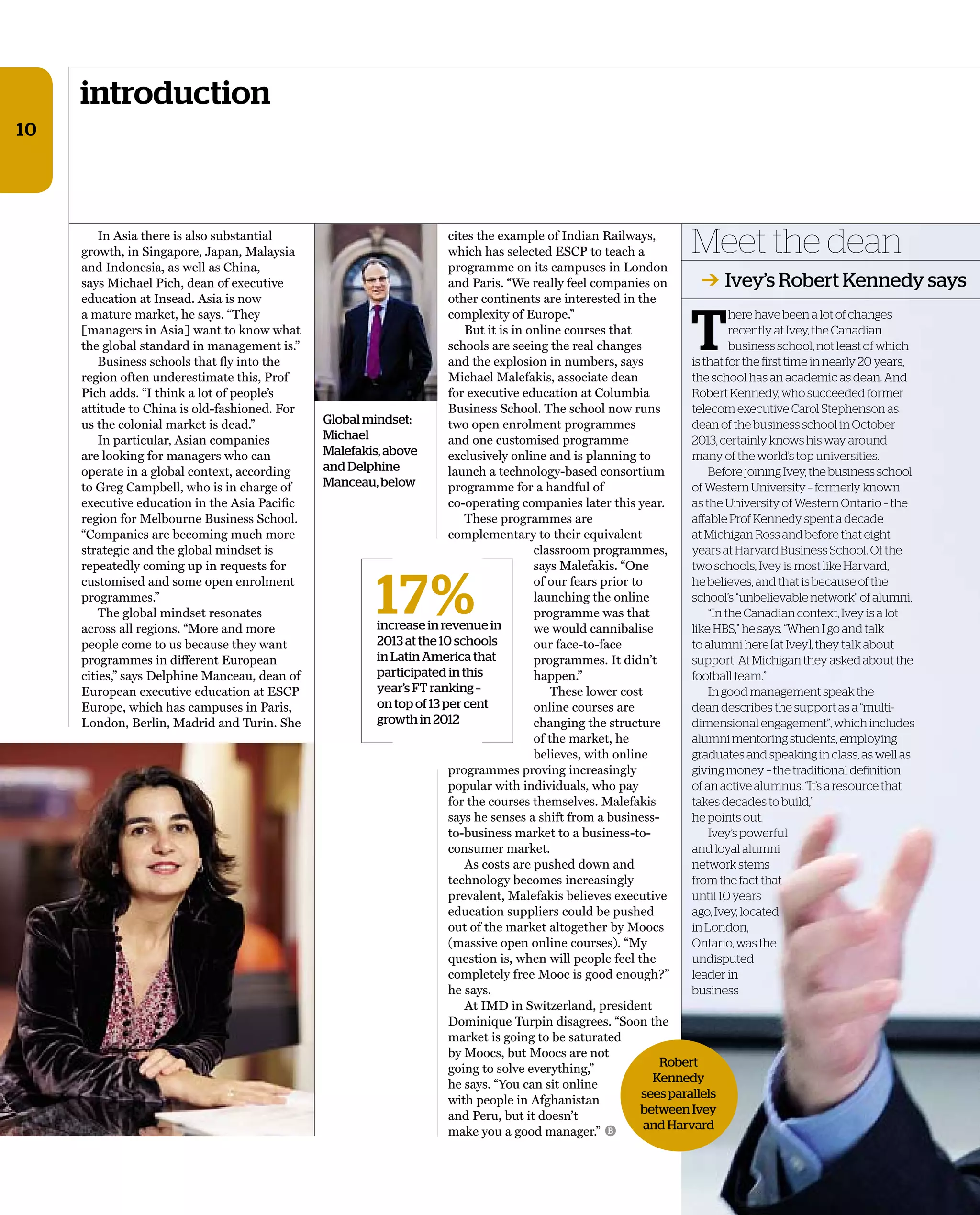 Meet the dean
➔ Ivey’s Robert Kennedy says
introduction
10
In Asia there is also substantial
growth, in Singapore, Japan, Malaysia
and Indonesia, as well as China,
says Michael Pich, dean of executive
education at Insead. Asia is now
a mature market, he says. “They
[managers in Asia] want to know what
the global standard in management is.”
Business schools that ﬂy into the
region often underestimate this, Prof
Pich adds. “I think a lot of people’s
attitude to China is old-fashioned. For
us the colonial market is dead.”
In particular, Asian companies
are looking for managers who can
operate in a global context, according
to Greg Campbell, who is in charge of
executive education in the Asia Paciﬁc
region for Melbourne Business School.
“Companies are becoming much more
strategic and the global mindset is
repeatedly coming up in requests for
customised and some open enrolment
programmes.”
The global mindset resonates
across all regions. “More and more
people come to us because they want
programmes in different European
cities,” says Delphine Manceau, dean of
European executive education at ESCP
Europe, which has campuses in Paris,
London, Berlin, Madrid and Turin. She
cites the example of Indian Railways,
which has selected ESCP to teach a
programme on its campuses in London
and Paris. “We really feel companies on
other continents are interested in the
complexity of Europe.”
But it is in online courses that
schools are seeing the real changes
and the explosion in numbers, says
Michael Malefakis, associate dean
for executive education at Columbia
Business School. The school now runs
two open enrolment programmes
and one customised programme
exclusively online and is planning to
launch a technology-based consortium
programme for a handful of
co-operating companies later this year.
These programmes are
complementary to their equivalent
classroom programmes,
says Malefakis. “One
of our fears prior to
launching the online
programme was that
we would cannibalise
our face-to-face
programmes. It didn’t
happen.”
These lower cost
online courses are
changing the structure
of the market, he
believes, with online
programmes proving increasingly
popular with individuals, who pay
for the courses themselves. Malefakis
says he senses a shift from a business-
to-business market to a business-to-
consumer market.
As costs are pushed down and
technology becomes increasingly
prevalent, Malefakis believes executive
education suppliers could be pushed
out of the market altogether by Moocs
(massive open online courses). “My
question is, when will people feel the
completely free Mooc is good enough?”
he says.
At IMD in Switzerland, president
Dominique Turpin disagrees. “Soon the
market is going to be saturated
by Moocs, but Moocs are not
going to solve everything,”
he says. “You can sit online
with people in Afghanistan
and Peru, but it doesn’t
make you a good manager.”
17%increase in revenue in
2013 at the 10 schools
in Latin America that
participated in this
year’s FT ranking –
on top of 13 per cent
growth in 2012
Robert
Kennedy
sees parallels
between Ivey
and HarvardB
Global mindset:
Michael
Malefakis, above
and Delphine
Manceau, below
T
here have been a lot of changes
recently at Ivey, the Canadian
business school, not least of which
is that for the first time in nearly 20 years,
the school has an academic as dean. And
Robert Kennedy, who succeeded former
telecom executive Carol Stephenson as
dean of the business school in October
2013, certainly knows his way around
many of the world’s top universities.
Before joining Ivey, the business school
of Western University – formerly known
as the University of Western Ontario – the
affable Prof Kennedy spent a decade
at Michigan Ross and before that eight
years at Harvard Business School. Of the
two schools, Ivey is most like Harvard,
he believes, and that is because of the
school’s “unbelievable network” of alumni.
“In the Canadian context, Ivey is a lot
like HBS,” he says. “When I go and talk
to alumni here [at Ivey], they talk about
support. At Michigan they asked about the
football team.”
In good management speak the
dean describes the support as a “multi-
dimensional engagement”, which includes
alumni mentoring students, employing
graduates and speaking in class, as well as
giving money – the traditional definition
of an active alumnus. “It’s a resource that
takes decades to build,”
he points out.
Ivey’s powerful
and loyal alumni
network stems
from the fact that
until 10 years
ago, Ivey, located
in London,
Ontario, was the
undisputed
leader in
business
 
