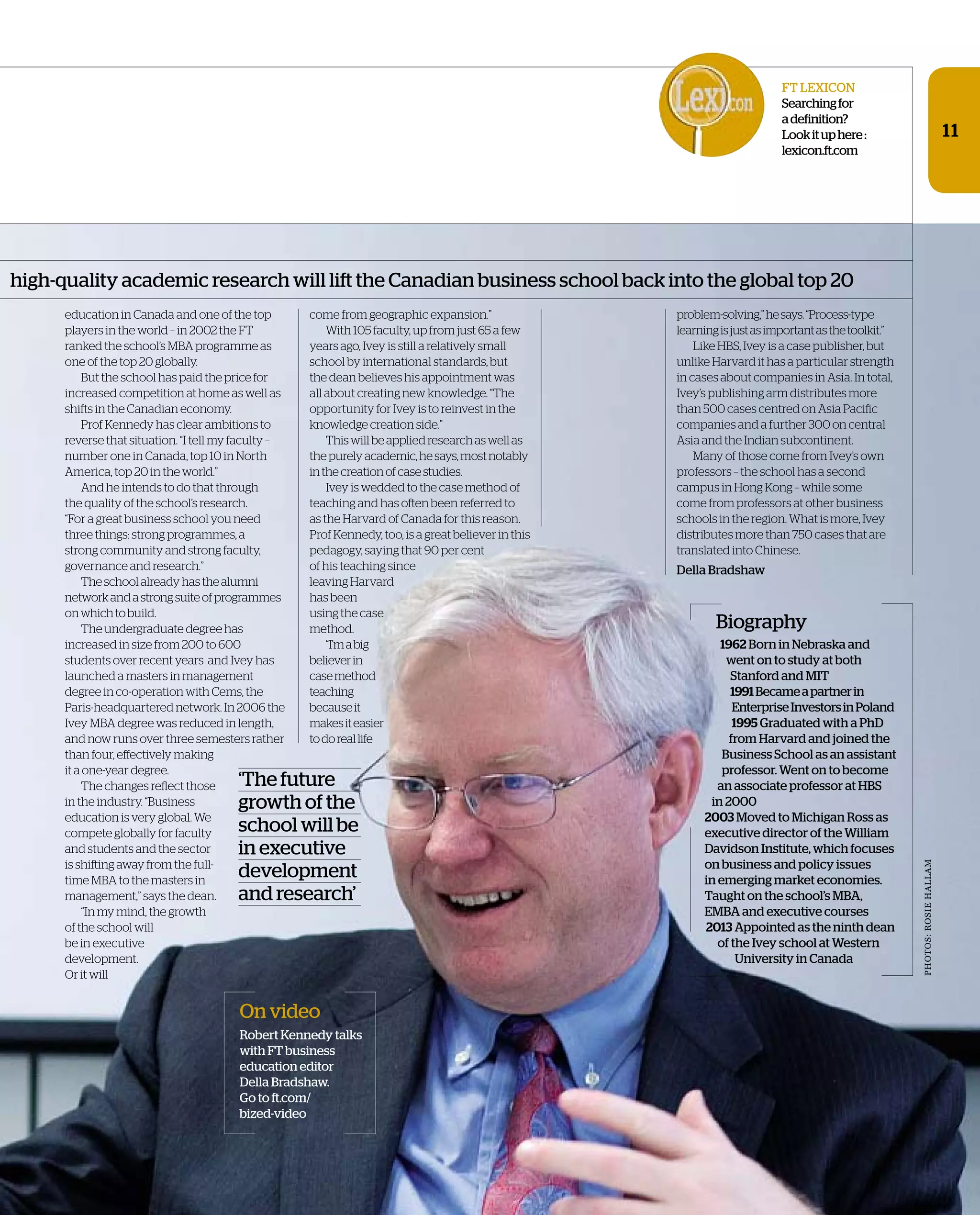 education in Canada and one of the top
players in the world – in 2002 the FT
ranked the school’s MBA programme as
one of the top 20 globally.
But the school has paid the price for
increased competition at home as well as
shifts in the Canadian economy.
Prof Kennedy has clear ambitions to
reverse that situation. “I tell my faculty –
number one in Canada, top 10 in North
America, top 20 in the world.”
And he intends to do that through
the quality of the school’s research.
“For a great business school you need
three things: strong programmes, a
strong community and strong faculty,
governance and research.”
Theschoolalreadyhasthealumni
networkandastrongsuiteofprogrammes
onwhichtobuild.
The undergraduate degree has
increased in size from 200 to 600
students over recent years and Ivey has
launched a masters in management
degree in co-operation with Cems, the
Paris-headquartered network. In 2006 the
Ivey MBA degree was reduced in length,
and now runs over three semesters rather
than four, effectively making
it a one-year degree.
The changes reflect those
in the industry. “Business
education is very global. We
compete globally for faculty
and students and the sector
is shifting away from the full-
time MBA to the masters in
management,” says the dean.
“In my mind, the growth
of the school will
be in executive
development.
Or it will
high-quality academic research will lift the Canadian business school back into the global top 20
11
On video
Robert Kennedy talks
with FT business
education editor
Della Bradshaw.
Go to ft.com/
bized-video
Biography
1962 Born in Nebraska and
went on to study at both
Stanford and MIT
1991Becameapartnerin
EnterpriseInvestorsinPoland
1995 Graduated with a PhD
from Harvard and joined the
Business School as an assistant
professor. Went on to become
an associate professor at HBS
in 2000
2003 Moved to Michigan Ross as
executive director of the William
Davidson Institute, which focuses
on business and policy issues
in emerging market economies.
Taught on the school’s MBA,
EMBA and executive courses
2013 Appointed as the ninth dean
of the Ivey school at Western
University in Canada
come from geographic expansion.”
With 105 faculty, up from just 65 a few
years ago, Ivey is still a relatively small
school by international standards, but
the dean believes his appointment was
all about creating new knowledge. “The
opportunity for Ivey is to reinvest in the
knowledge creation side.”
Thiswillbeappliedresearchaswellas
thepurelyacademic,hesays,mostnotably
inthecreationofcasestudies.
Ivey is wedded to the case method of
teaching and has often been referred to
as the Harvard of Canada for this reason.
Prof Kennedy, too, is a great believer in this
pedagogy, saying that 90 per cent
of his teaching since
leaving Harvard
has been
using the case
method.
“I’mabig
believerin
casemethod
teaching
becauseit
makesiteasier
todoreallife
problem-solving,”hesays.“Process-type
learningisjustasimportantasthetoolkit.”
Like HBS, Ivey is a case publisher, but
unlike Harvard it has a particular strength
in cases about companies in Asia. In total,
Ivey’s publishing arm distributes more
than 500 cases centred on Asia Pacific
companies and a further 300 on central
Asia and the Indian subcontinent.
Many of those come from Ivey’s own
professors – the school has a second
campus in Hong Kong – while some
come from professors at other business
schools in the region. What is more, Ivey
distributes more than 750 cases that are
translated into Chinese.
Della Bradshaw
‘The future
growth of the
school will be
in executive
development
and research’
FT LExICON
Searchingfor
adefinition?
Lookituphere:
lexicon.ft.com
PhOTOS:ROSIEhALLAM
 