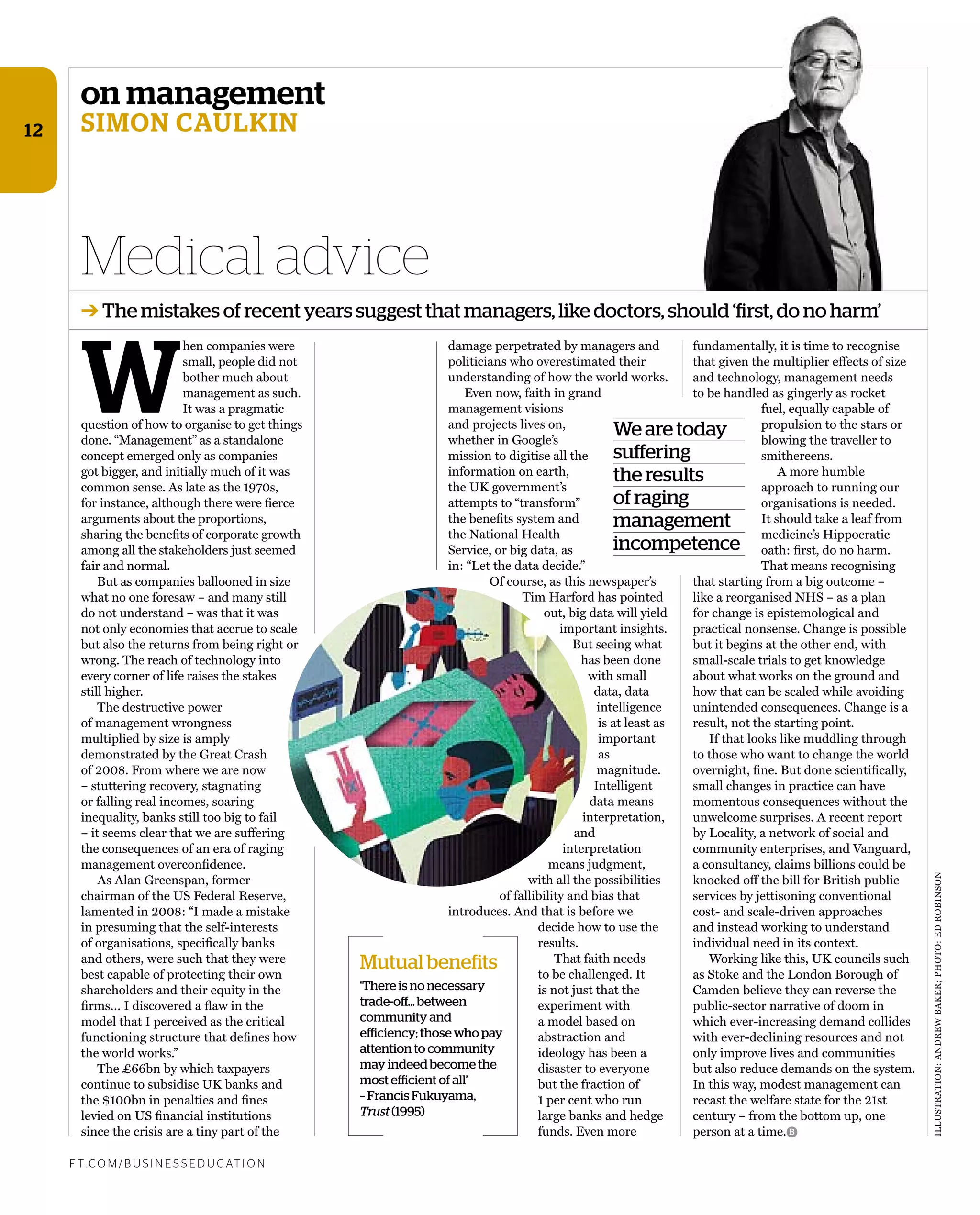 on management
simon caulkin
W
hen companies were
small, people did not
bother much about
management as such.
It was a pragmatic
question of how to organise to get things
done. “Management” as a standalone
concept emerged only as companies
got bigger, and initially much of it was
common sense. As late as the 1970s,
for instance, although there were ﬁerce
arguments about the proportions,
sharing the beneﬁts of corporate growth
among all the stakeholders just seemed
fair and normal.
But as companies ballooned in size
what no one foresaw – and many still
do not understand – was that it was
not only economies that accrue to scale
but also the returns from being right or
wrong. The reach of technology into
every corner of life raises the stakes
still higher.
The destructive power
of management wrongness
multiplied by size is amply
demonstrated by the Great Crash
of 2008. From where we are now
– stuttering recovery, stagnating
or falling real incomes, soaring
inequality, banks still too big to fail
– it seems clear that we are suffering
the consequences of an era of raging
management overconﬁdence.
As Alan Greenspan, former
chairman of the US Federal Reserve,
lamented in 2008: “I made a mistake
in presuming that the self-interests
of organisations, speciﬁcally banks
and others, were such that they were
best capable of protecting their own
shareholders and their equity in the
ﬁrms… I discovered a ﬂaw in the
model that I perceived as the critical
functioning structure that deﬁnes how
the world works.”
The £66bn by which taxpayers
continue to subsidise UK banks and
the $100bn in penalties and ﬁnes
levied on US ﬁnancial institutions
since the crisis are a tiny part of the
damage perpetrated by managers and
politicians who overestimated their
understanding of how the world works.
Even now, faith in grand
management visions
and projects lives on,
whether in Google’s
mission to digitise all the
information on earth,
the UK government’s
attempts to “transform”
the beneﬁts system and
the National Health
Service, or big data, as
in: “Let the data decide.”
Of course, as this newspaper’s
Tim Harford has pointed
out, big data will yield
important insights.
But seeing what
has been done
with small
data, data
intelligence
is at least as
important
as
magnitude.
Intelligent
data means
interpretation,
and
interpretation
means judgment,
with all the possibilities
of fallibility and bias that
introduces. And that is before we
decide how to use the
results.
That faith needs
to be challenged. It
is not just that the
experiment with
a model based on
abstraction and
ideology has been a
disaster to everyone
but the fraction of
1 per cent who run
large banks and hedge
funds. Even more
Medical advice
f t. c o m / B U S i n e S S e d U c at i o n
B
➔ The mistakes of recent years suggest that managers, like doctors, should ‘first, do no harm’
12
fundamentally, it is time to recognise
that given the multiplier effects of size
and technology, management needs
to be handled as gingerly as rocket
fuel, equally capable of
propulsion to the stars or
blowing the traveller to
smithereens.
A more humble
approach to running our
organisations is needed.
It should take a leaf from
medicine’s Hippocratic
oath: ﬁrst, do no harm.
That means recognising
that starting from a big outcome –
like a reorganised NHS – as a plan
for change is epistemological and
practical nonsense. Change is possible
but it begins at the other end, with
small-scale trials to get knowledge
about what works on the ground and
how that can be scaled while avoiding
unintended consequences. Change is a
result, not the starting point.
If that looks like muddling through
to those who want to change the world
overnight, ﬁne. But done scientiﬁcally,
small changes in practice can have
momentous consequences without the
unwelcome surprises. A recent report
by Locality, a network of social and
community enterprises, and Vanguard,
a consultancy, claims billions could be
knocked off the bill for British public
services by jettisoning conventional
cost- and scale-driven approaches
and instead working to understand
individual need in its context.
Working like this, UK councils such
as Stoke and the London Borough of
Camden believe they can reverse the
public-sector narrative of doom in
which ever-increasing demand collides
with ever-declining resources and not
only improve lives and communities
but also reduce demands on the system.
In this way, modest management can
recast the welfare state for the 21st
century – from the bottom up, one
person at a time.
We are today
suffering
the results
of raging
management
incompetence
Mutual benefits
‘There is no necessary
trade-off… between
community and
efficiency; those who pay
attention to community
may indeed become the
most efficient of all’
– Francis Fukuyama,
Trust (1995)
ILLUSTRATION:ANdREWBAKER;PHOTO:EdROBINSON
 