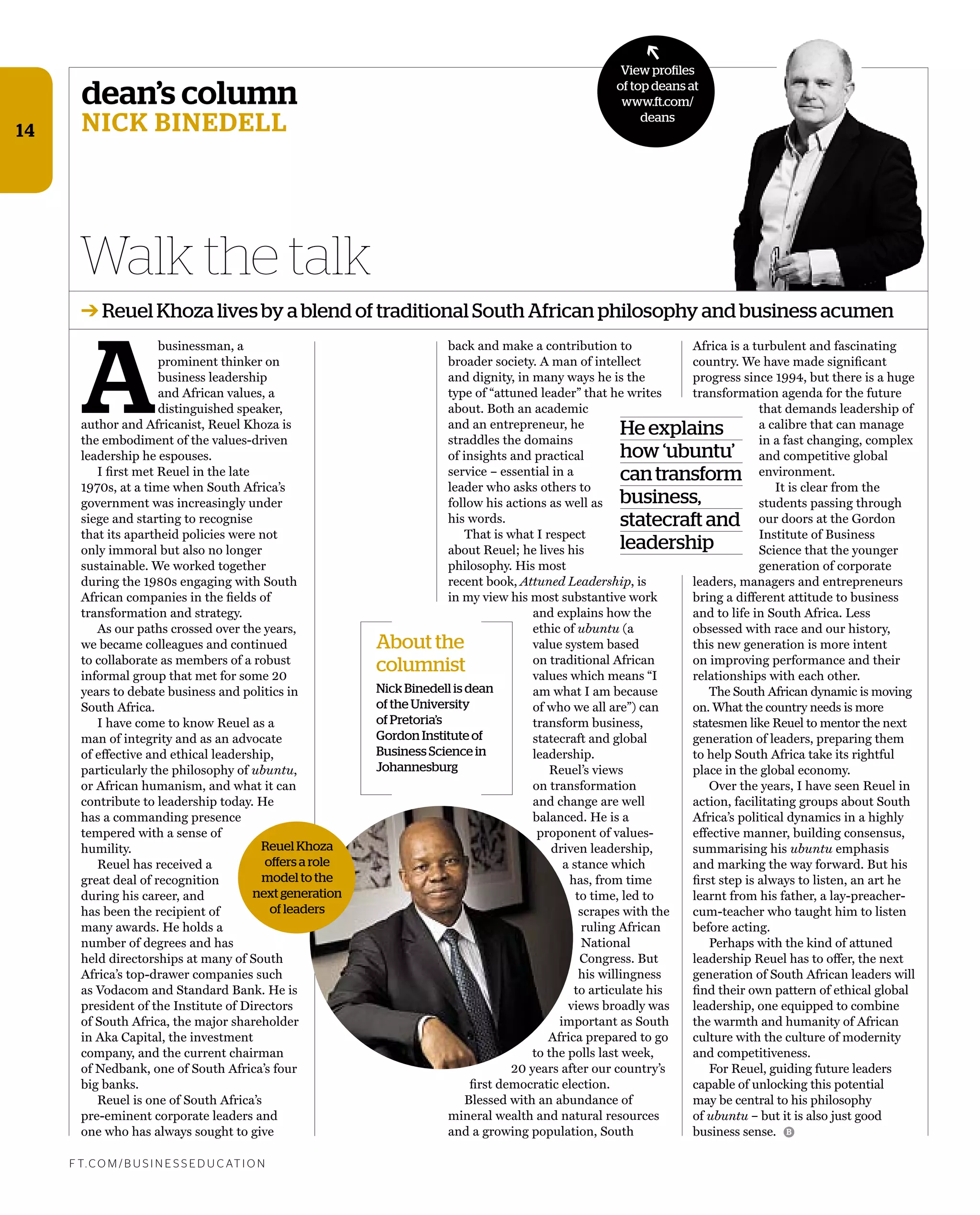 dean’s column
Nick BiNedell
A
businessman, a
prominent thinker on
business leadership
and African values, a
distinguished speaker,
author and Africanist, Reuel Khoza is
the embodiment of the values-driven
leadership he espouses.
I ﬁrst met Reuel in the late
1970s, at a time when South Africa’s
government was increasingly under
siege and starting to recognise
that its apartheid policies were not
only immoral but also no longer
sustainable. We worked together
during the 1980s engaging with South
African companies in the ﬁelds of
transformation and strategy.
As our paths crossed over the years,
we became colleagues and continued
to collaborate as members of a robust
informal group that met for some 20
years to debate business and politics in
South Africa.
I have come to know Reuel as a
man of integrity and as an advocate
of effective and ethical leadership,
particularly the philosophy of ubuntu,
or African humanism, and what it can
contribute to leadership today. He
has a commanding presence
tempered with a sense of
humility.
Reuel has received a
great deal of recognition
during his career, and
has been the recipient of
many awards. He holds a
number of degrees and has
held directorships at many of South
Africa’s top-drawer companies such
as Vodacom and Standard Bank. He is
president of the Institute of Directors
of South Africa, the major shareholder
in Aka Capital, the investment
company, and the current chairman
of Nedbank, one of South Africa’s four
big banks.
Reuel is one of South Africa’s
pre-eminent corporate leaders and
one who has always sought to give
back and make a contribution to
broader society. A man of intellect
and dignity, in many ways he is the
type of “attuned leader” that he writes
about. Both an academic
and an entrepreneur, he
straddles the domains
of insights and practical
service – essential in a
leader who asks others to
follow his actions as well as
his words.
That is what I respect
about Reuel; he lives his
philosophy. His most
recent book, Attuned Leadership, is
in my view his most substantive work
and explains how the
ethic of ubuntu (a
value system based
on traditional African
values which means “I
am what I am because
of who we all are”) can
transform business,
statecraft and global
leadership.
Reuel’s views
on transformation
and change are well
balanced. He is a
proponent of values-
driven leadership,
a stance which
has, from time
to time, led to
scrapes with the
ruling African
National
Congress. But
his willingness
to articulate his
views broadly was
important as South
Africa prepared to go
to the polls last week,
20 years after our country’s
ﬁrst democratic election.
Blessed with an abundance of
mineral wealth and natural resources
and a growing population, South
Walk the talk
f t. c o m / B U S i n e S S e d U c at i o n
B
➔ Reuel Khoza lives by a blend of traditional South African philosophy and business acumen
View profiles
of top deans at
www.ft.com/
deans
➔
14
Africa is a turbulent and fascinating
country. We have made signiﬁcant
progress since 1994, but there is a huge
transformation agenda for the future
that demands leadership of
a calibre that can manage
in a fast changing, complex
and competitive global
environment.
It is clear from the
students passing through
our doors at the Gordon
Institute of Business
Science that the younger
generation of corporate
leaders, managers and entrepreneurs
bring a different attitude to business
and to life in South Africa. Less
obsessed with race and our history,
this new generation is more intent
on improving performance and their
relationships with each other.
The South African dynamic is moving
on. What the country needs is more
statesmen like Reuel to mentor the next
generation of leaders, preparing them
to help South Africa take its rightful
place in the global economy.
Over the years, I have seen Reuel in
action, facilitating groups about South
Africa’s political dynamics in a highly
effective manner, building consensus,
summarising his ubuntu emphasis
and marking the way forward. But his
ﬁrst step is always to listen, an art he
learnt from his father, a lay-preacher-
cum-teacher who taught him to listen
before acting.
Perhaps with the kind of attuned
leadership Reuel has to offer, the next
generation of South African leaders will
ﬁnd their own pattern of ethical global
leadership, one equipped to combine
the warmth and humanity of African
culture with the culture of modernity
and competitiveness.
For Reuel, guiding future leaders
capable of unlocking this potential
may be central to his philosophy
of ubuntu – but it is also just good
business sense.
He explains
how ‘ubuntu’
cantransform
business,
statecraft and
leadership
About the
columnist
Nick Binedell is dean
of the University
of Pretoria’s
Gordon Institute of
Business Science in
Johannesburg
Reuel Khoza
offers a role
model to the
next generation
of leaders
 