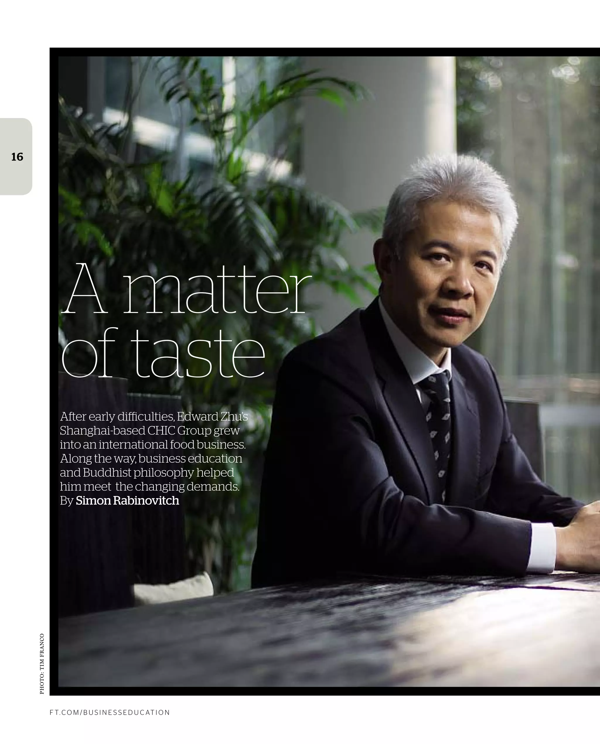 Photos:getty
f t. c o m / B U S i n e S S e d U c at i o n
16
A matter
of taste
After early difficulties, Edward Zhu’s
Shanghai-based CHIC Group grew
into an international food business.
Along the way, business education
and Buddhist philosophy helped
him meet the changing demands.
By Simon Rabinovitch
Photo:timfranco
 