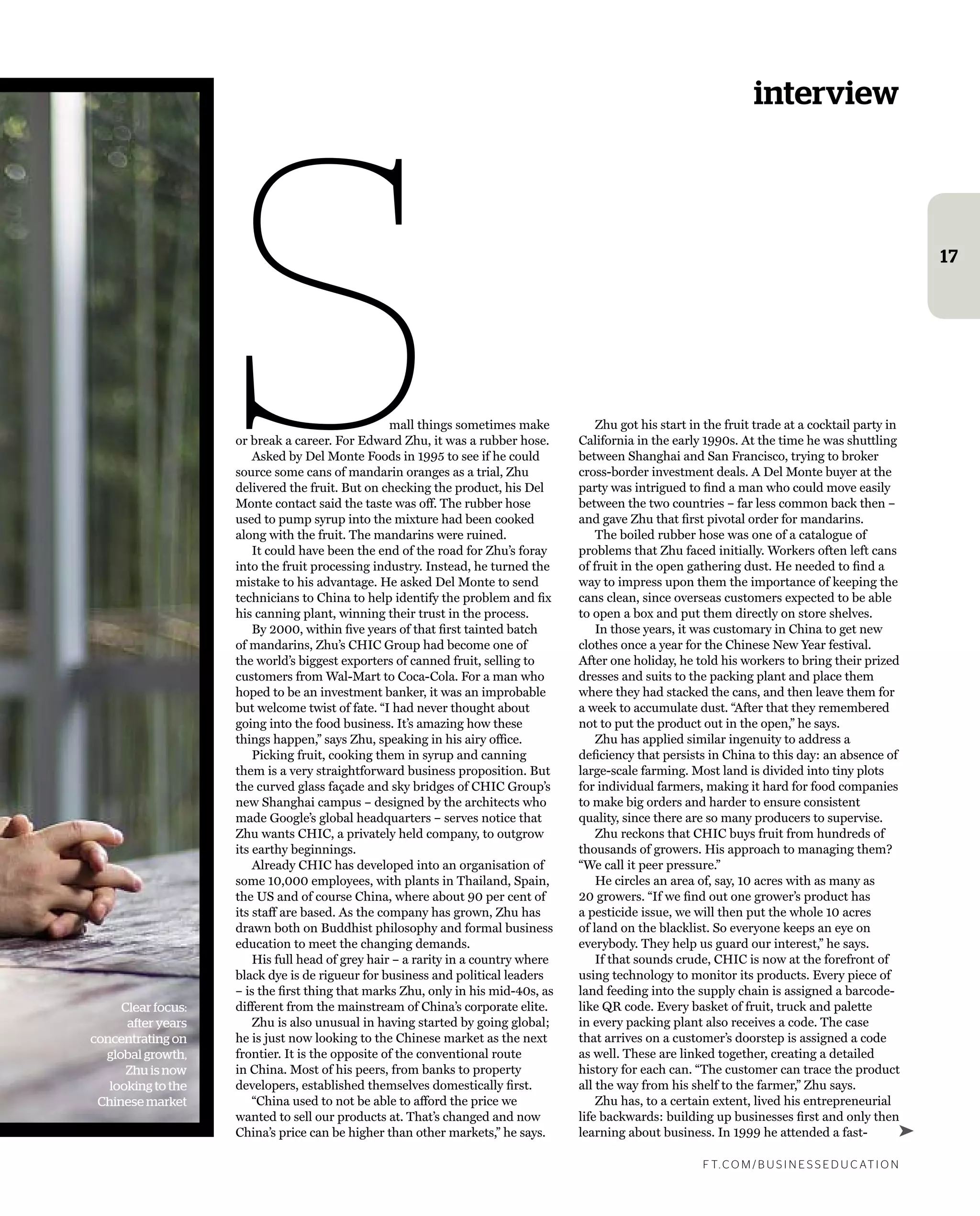 interview
f t. c o m / B U S i n e S S e d U c at i o n
17
Clear focus:
after years
concentrating on
global growth,
Zhu is now
looking to the
Chinese market
Small things sometimes make
or break a career. for edward Zhu, it was a rubber hose.
asked by Del monte foods in 1995 to see if he could
source some cans of mandarin oranges as a trial, Zhu
delivered the fruit. But on checking the product, his Del
monte contact said the taste was off. the rubber hose
used to pump syrup into the mixture had been cooked
along with the fruit. the mandarins were ruined.
it could have been the end of the road for Zhu’s foray
into the fruit processing industry. instead, he turned the
mistake to his advantage. he asked Del monte to send
technicians to china to help identify the problem and ﬁx
his canning plant, winning their trust in the process.
By 2000, within ﬁve years of that ﬁrst tainted batch
of mandarins, Zhu’s chic group had become one of
the world’s biggest exporters of canned fruit, selling to
customers from Wal-mart to coca-cola. for a man who
hoped to be an investment banker, it was an improbable
but welcome twist of fate. “i had never thought about
going into the food business. it’s amazing how these
things happen,” says Zhu, speaking in his airy ofﬁce.
Picking fruit, cooking them in syrup and canning
them is a very straightforward business proposition. But
the curved glass façade and sky bridges of chic group’s
new shanghai campus – designed by the architects who
made google’s global headquarters – serves notice that
Zhu wants chic, a privately held company, to outgrow
its earthy beginnings.
already chic has developed into an organisation of
some 10,000 employees, with plants in thailand, spain,
the Us and of course china, where about 90 per cent of
its staff are based. as the company has grown, Zhu has
drawn both on Buddhist philosophy and formal business
education to meet the changing demands.
his full head of grey hair – a rarity in a country where
black dye is de rigueur for business and political leaders
– is the ﬁrst thing that marks Zhu, only in his mid-40s, as
different from the mainstream of china’s corporate elite.
Zhu is also unusual in having started by going global;
he is just now looking to the chinese market as the next
frontier. it is the opposite of the conventional route
in china. most of his peers, from banks to property
developers, established themselves domestically ﬁrst.
“china used to not be able to afford the price we
wanted to sell our products at. that’s changed and now
china’s price can be higher than other markets,” he says.
Zhu got his start in the fruit trade at a cocktail party in
california in the early 1990s. at the time he was shuttling
between shanghai and san francisco, trying to broker
cross-border investment deals. a Del monte buyer at the
party was intrigued to ﬁnd a man who could move easily
between the two countries – far less common back then –
and gave Zhu that ﬁrst pivotal order for mandarins.
the boiled rubber hose was one of a catalogue of
problems that Zhu faced initially. Workers often left cans
of fruit in the open gathering dust. he needed to ﬁnd a
way to impress upon them the importance of keeping the
cans clean, since overseas customers expected to be able
to open a box and put them directly on store shelves.
in those years, it was customary in china to get new
clothes once a year for the chinese new year festival.
after one holiday, he told his workers to bring their prized
dresses and suits to the packing plant and place them
where they had stacked the cans, and then leave them for
a week to accumulate dust. “after that they remembered
not to put the product out in the open,” he says.
Zhu has applied similar ingenuity to address a
deﬁciency that persists in china to this day: an absence of
large-scale farming. most land is divided into tiny plots
for individual farmers, making it hard for food companies
to make big orders and harder to ensure consistent
quality, since there are so many producers to supervise.
Zhu reckons that chic buys fruit from hundreds of
thousands of growers. his approach to managing them?
“We call it peer pressure.”
he circles an area of, say, 10 acres with as many as
20 growers. “if we ﬁnd out one grower’s product has
a pesticide issue, we will then put the whole 10 acres
of land on the blacklist. so everyone keeps an eye on
everybody. they help us guard our interest,” he says.
if that sounds crude, chic is now at the forefront of
using technology to monitor its products. every piece of
land feeding into the supply chain is assigned a barcode-
like Qr code. every basket of fruit, truck and palette
in every packing plant also receives a code. the case
that arrives on a customer’s doorstep is assigned a code
as well. these are linked together, creating a detailed
history for each can. “the customer can trace the product
all the way from his shelf to the farmer,” Zhu says.
Zhu has, to a certain extent, lived his entrepreneurial
life backwards: building up businesses ﬁrst and only then
learning about business. in 1999 he attended a fast- ➤
 