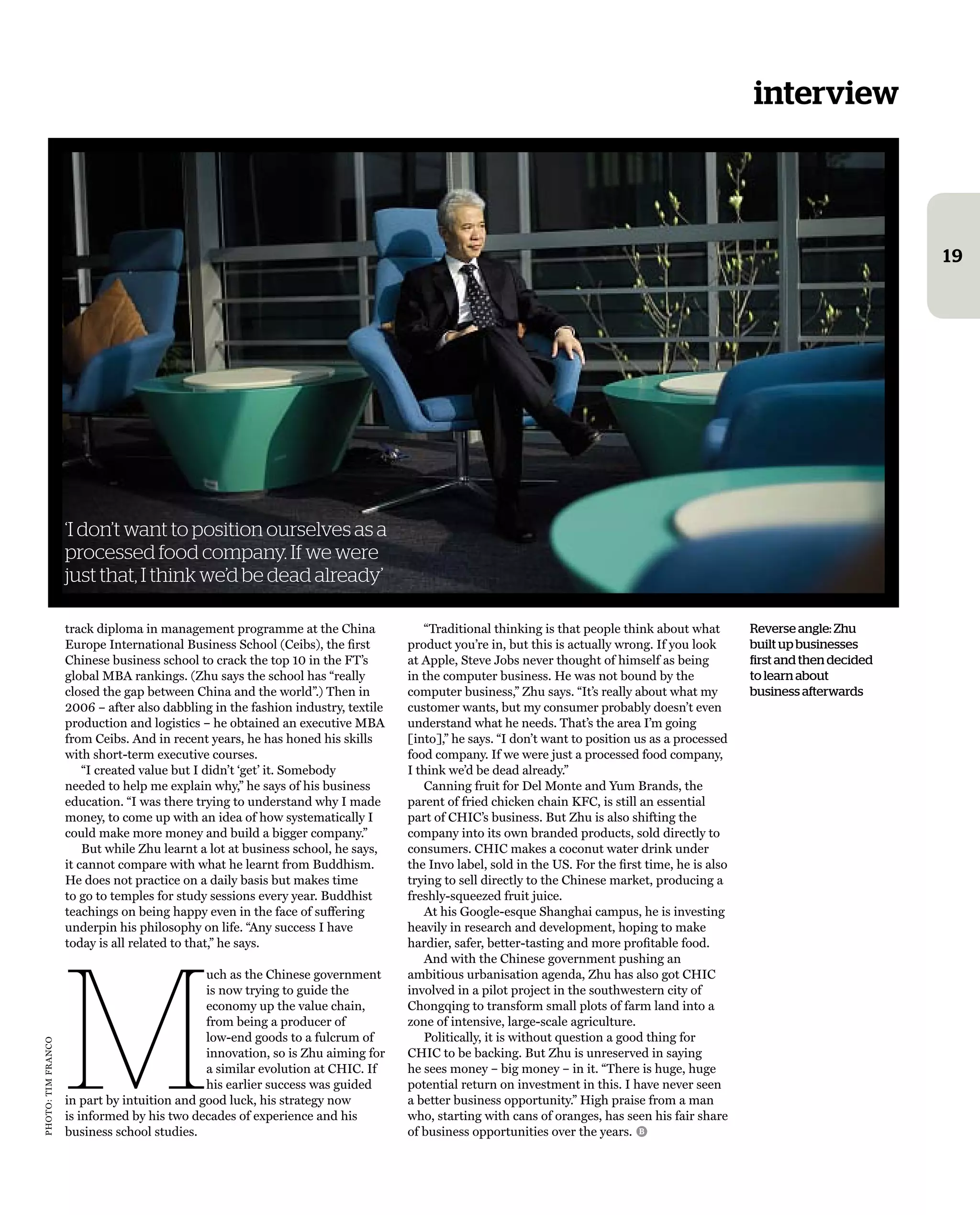 interview
19
track diploma in management programme at the china
europe international Business school (ceibs), the ﬁrst
chinese business school to crack the top 10 in the ft’s
global mBa rankings. (Zhu says the school has “really
closed the gap between china and the world”.) then in
2006 – after also dabbling in the fashion industry, textile
production and logistics – he obtained an executive mBa
from ceibs. and in recent years, he has honed his skills
with short-term executive courses.
“i created value but i didn’t ‘get’ it. somebody
needed to help me explain why,” he says of his business
education. “i was there trying to understand why i made
money, to come up with an idea of how systematically i
could make more money and build a bigger company.”
But while Zhu learnt a lot at business school, he says,
it cannot compare with what he learnt from Buddhism.
he does not practice on a daily basis but makes time
to go to temples for study sessions every year. Buddhist
teachings on being happy even in the face of suffering
underpin his philosophy on life. “any success i have
today is all related to that,” he says.
M
uch as the chinese government
is now trying to guide the
economy up the value chain,
from being a producer of
low-end goods to a fulcrum of
innovation, so is Zhu aiming for
a similar evolution at chic. if
his earlier success was guided
in part by intuition and good luck, his strategy now
is informed by his two decades of experience and his
business school studies.
Reverse angle: Zhu
built up businesses
first and then decided
to learn about
business afterwards
“traditional thinking is that people think about what
product you’re in, but this is actually wrong. if you look
at apple, steve Jobs never thought of himself as being
in the computer business. he was not bound by the
computer business,” Zhu says. “it’s really about what my
customer wants, but my consumer probably doesn’t even
understand what he needs. that’s the area i’m going
[into],” he says. “i don’t want to position us as a processed
food company. if we were just a processed food company,
i think we’d be dead already.”
canning fruit for Del monte and yum Brands, the
parent of fried chicken chain Kfc, is still an essential
part of chic’s business. But Zhu is also shifting the
company into its own branded products, sold directly to
consumers. chic makes a coconut water drink under
the invo label, sold in the Us. for the ﬁrst time, he is also
trying to sell directly to the chinese market, producing a
freshly-squeezed fruit juice.
at his google-esque shanghai campus, he is investing
heavily in research and development, hoping to make
hardier, safer, better-tasting and more proﬁtable food.
and with the chinese government pushing an
ambitious urbanisation agenda, Zhu has also got chic
involved in a pilot project in the southwestern city of
chongqing to transform small plots of farm land into a
zone of intensive, large-scale agriculture.
Politically, it is without question a good thing for
chic to be backing. But Zhu is unreserved in saying
he sees money – big money – in it. “there is huge, huge
potential return on investment in this. i have never seen
a better business opportunity.” high praise from a man
who, starting with cans of oranges, has seen his fair share
of business opportunities over the years.
‘I don’t want to position ourselves as a
processed food company. If we were
just that, I think we’d be dead already’
B
Photo:timfranco
 